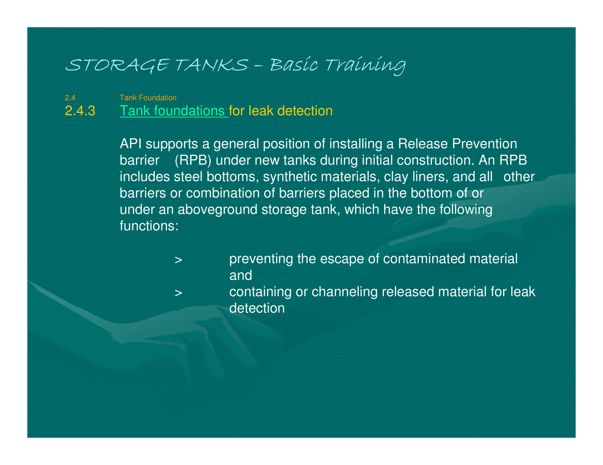 STORAGE TANKS
STORAGE TANKS
STORAGE TANKS
STORAGE TANKS –
–
–
– Basic Training
Basic Training
Basic Training
Basic Training
2.4 Tank Foundation
2.4.3 Tank foundations for leak detection
API supports a general position of installing a Release Prevention
barrier (RPB) under new tanks during initial construction. An RPB
includes steel bottoms, synthetic materials, clay liners, and all other
barriers or combination of barriers placed in the bottom of or
under an aboveground storage tank, which have the following
functions:
> preventing the escape of contaminated material
and
> containing or channeling released material for leak
detection
 
