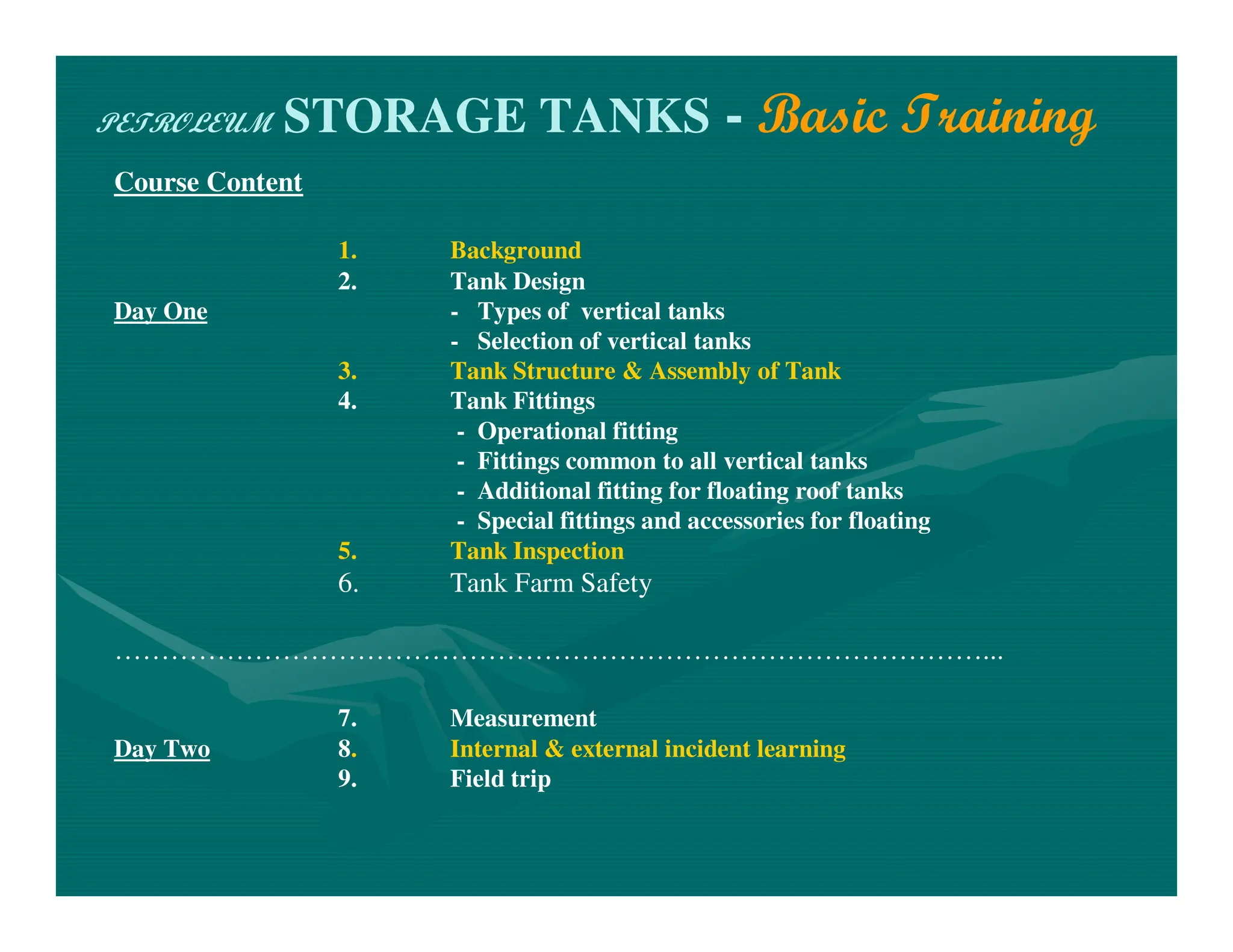 PETROLEUM STORAGE TANKS - Basic Training
Course Content
1. Background
2. Tank Design
Day One - Types of vertical tanks
- Selection of vertical tanks
3. Tank Structure & Assembly of Tank
4. Tank Fittings
- Operational fitting
- Fittings common to all vertical tanks
- Additional fitting for floating roof tanks
- Special fittings and accessories for floating
5. Tank Inspection
6. Tank Farm Safety
…………………………………………………………………………………...
7. Measurement
Day Two 8. Internal & external incident learning
9. Field trip
 