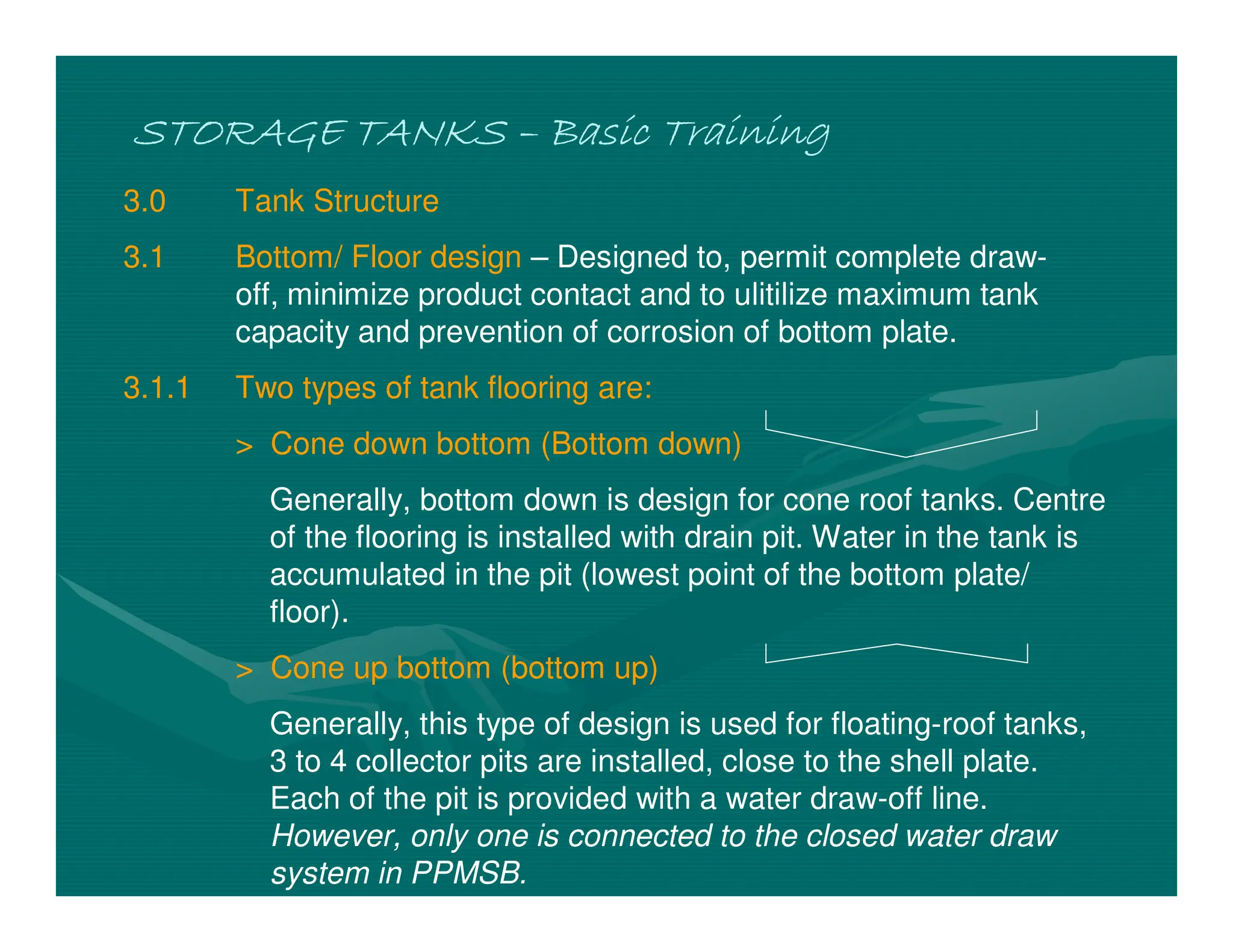 STORAGE TANKS
STORAGE TANKS
STORAGE TANKS
STORAGE TANKS –
–
–
– Basic Training
Basic Training
Basic Training
Basic Training
3.0 Tank Structure
3.1 Bottom/ Floor design – Designed to, permit complete draw-
off, minimize product contact and to ulitilize maximum tank
capacity and prevention of corrosion of bottom plate.
3.1.1 Two types of tank flooring are:
> Cone down bottom (Bottom down)
Generally, bottom down is design for cone roof tanks. Centre
of the flooring is installed with drain pit. Water in the tank is
accumulated in the pit (lowest point of the bottom plate/
floor).
> Cone up bottom (bottom up)
Generally, this type of design is used for floating-roof tanks,
3 to 4 collector pits are installed, close to the shell plate.
Each of the pit is provided with a water draw-off line.
However, only one is connected to the closed water draw
system in PPMSB.
 