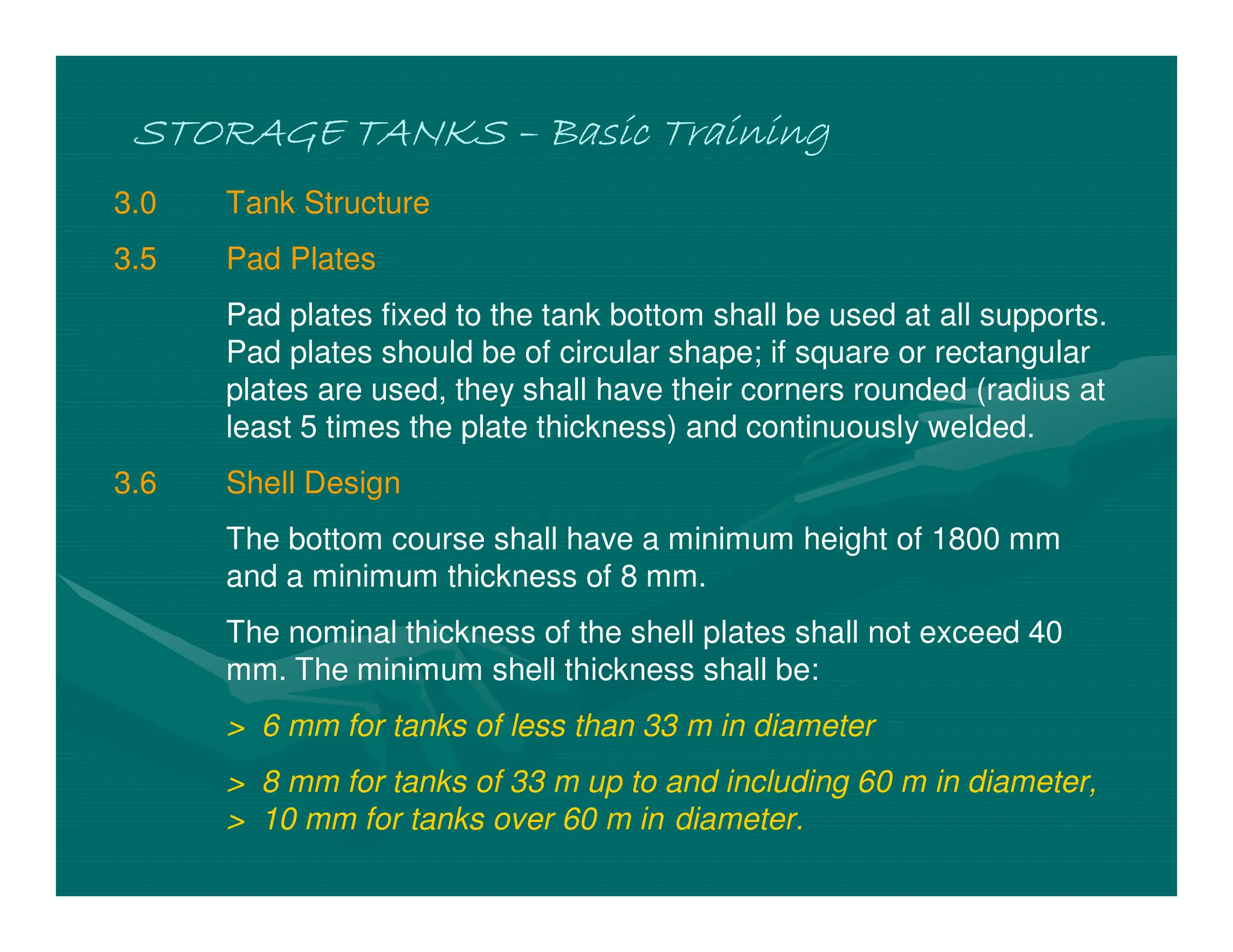 STORAGE TANKS
STORAGE TANKS
STORAGE TANKS
STORAGE TANKS –
–
–
– Basic Training
Basic Training
Basic Training
Basic Training
3.0 Tank Structure
3.5 Pad Plates
Pad plates fixed to the tank bottom shall be used at all supports.
Pad plates should be of circular shape; if square or rectangular
plates are used, they shall have their corners rounded (radius at
least 5 times the plate thickness) and continuously welded.
3.6 Shell Design
The bottom course shall have a minimum height of 1800 mm
and a minimum thickness of 8 mm.
The nominal thickness of the shell plates shall not exceed 40
mm. The minimum shell thickness shall be:
> 6 mm for tanks of less than 33 m in diameter
> 8 mm for tanks of 33 m up to and including 60 m in diameter,
> 10 mm for tanks over 60 m in diameter.
 