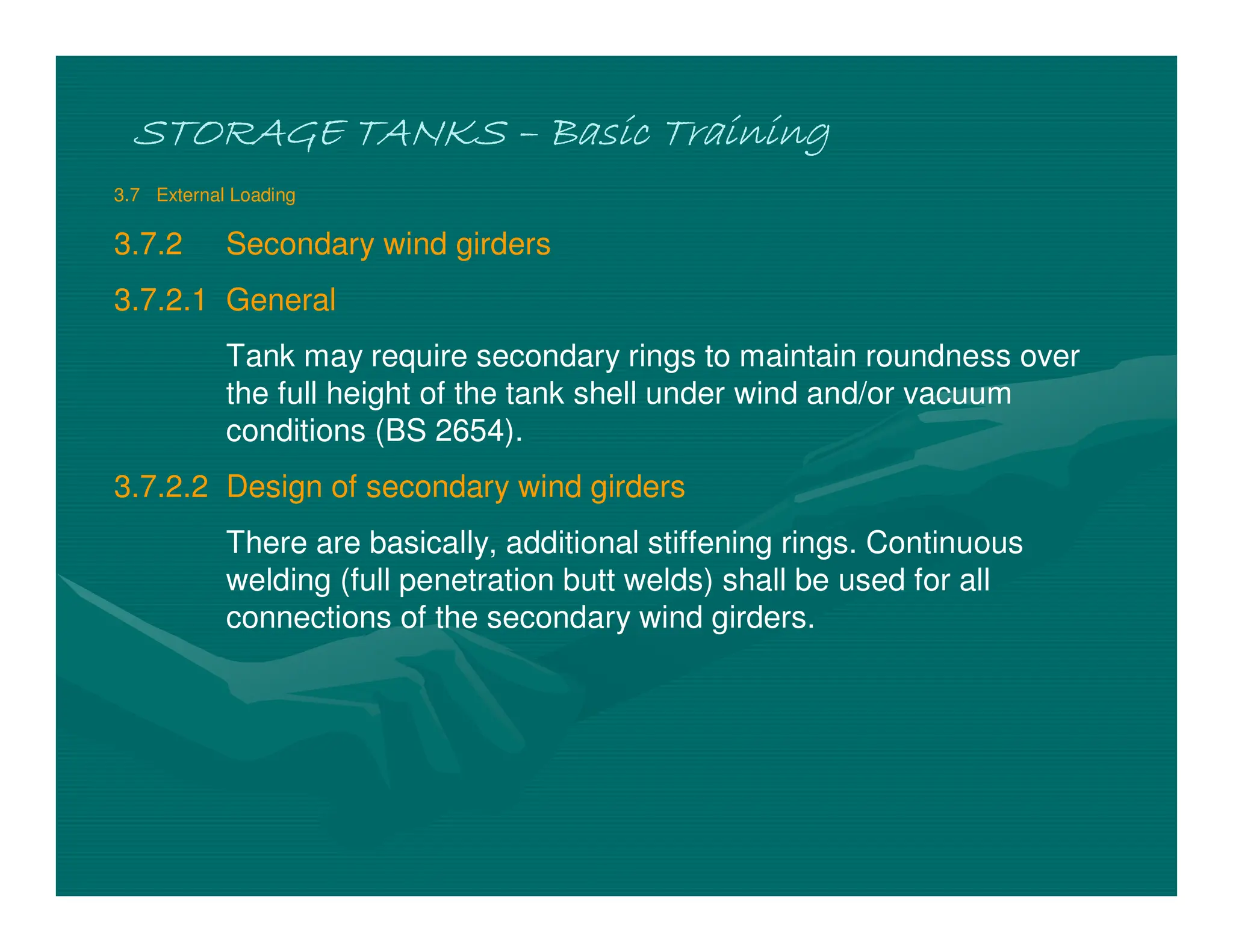 STORAGE TANKS
STORAGE TANKS
STORAGE TANKS
STORAGE TANKS –
–
–
– Basic Training
Basic Training
Basic Training
Basic Training
3.7 External Loading
3.7.2 Secondary wind girders
3.7.2.1 General
Tank may require secondary rings to maintain roundness over
the full height of the tank shell under wind and/or vacuum
conditions (BS 2654).
3.7.2.2 Design of secondary wind girders
There are basically, additional stiffening rings. Continuous
welding (full penetration butt welds) shall be used for all
connections of the secondary wind girders.
 