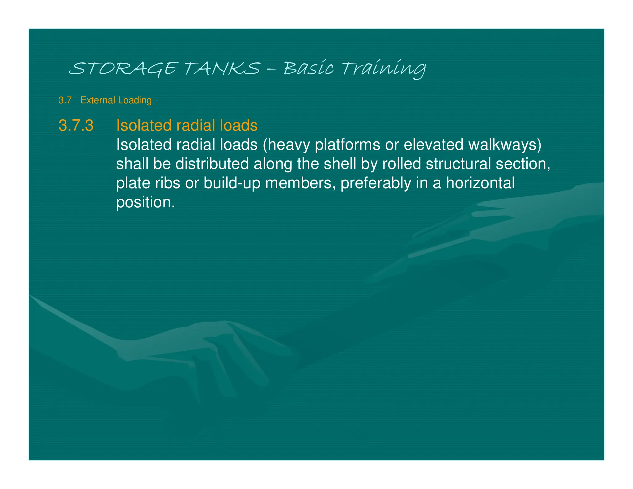 STORAGE TANKS
STORAGE TANKS
STORAGE TANKS
STORAGE TANKS –
–
–
– Basic Training
Basic Training
Basic Training
Basic Training
3.7 External Loading
3.7.3 Isolated radial loads
Isolated radial loads (heavy platforms or elevated walkways)
shall be distributed along the shell by rolled structural section,
plate ribs or build-up members, preferably in a horizontal
position.
 