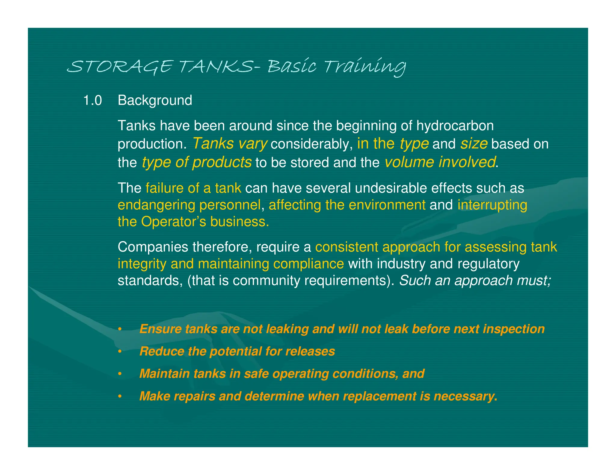 STORAGE TANKS
STORAGE TANKS
STORAGE TANKS
STORAGE TANKS-
-
-
- Basic Training
Basic Training
Basic Training
Basic Training
1.0 Background
Tanks have been around since the beginning of hydrocarbon
production. Tanks vary considerably, in the type and size based on
the type of products to be stored and the volume involved.
The failure of a tank can have several undesirable effects such as
endangering personnel, affecting the environment and interrupting
the Operator’s business.
Companies therefore, require a consistent approach for assessing tank
integrity and maintaining compliance with industry and regulatory
standards, (that is community requirements). Such an approach must;
• Ensure tanks are not leaking and will not leak before next inspection
• Reduce the potential for releases
• Maintain tanks in safe operating conditions, and
• Make repairs and determine when replacement is necessary.
 