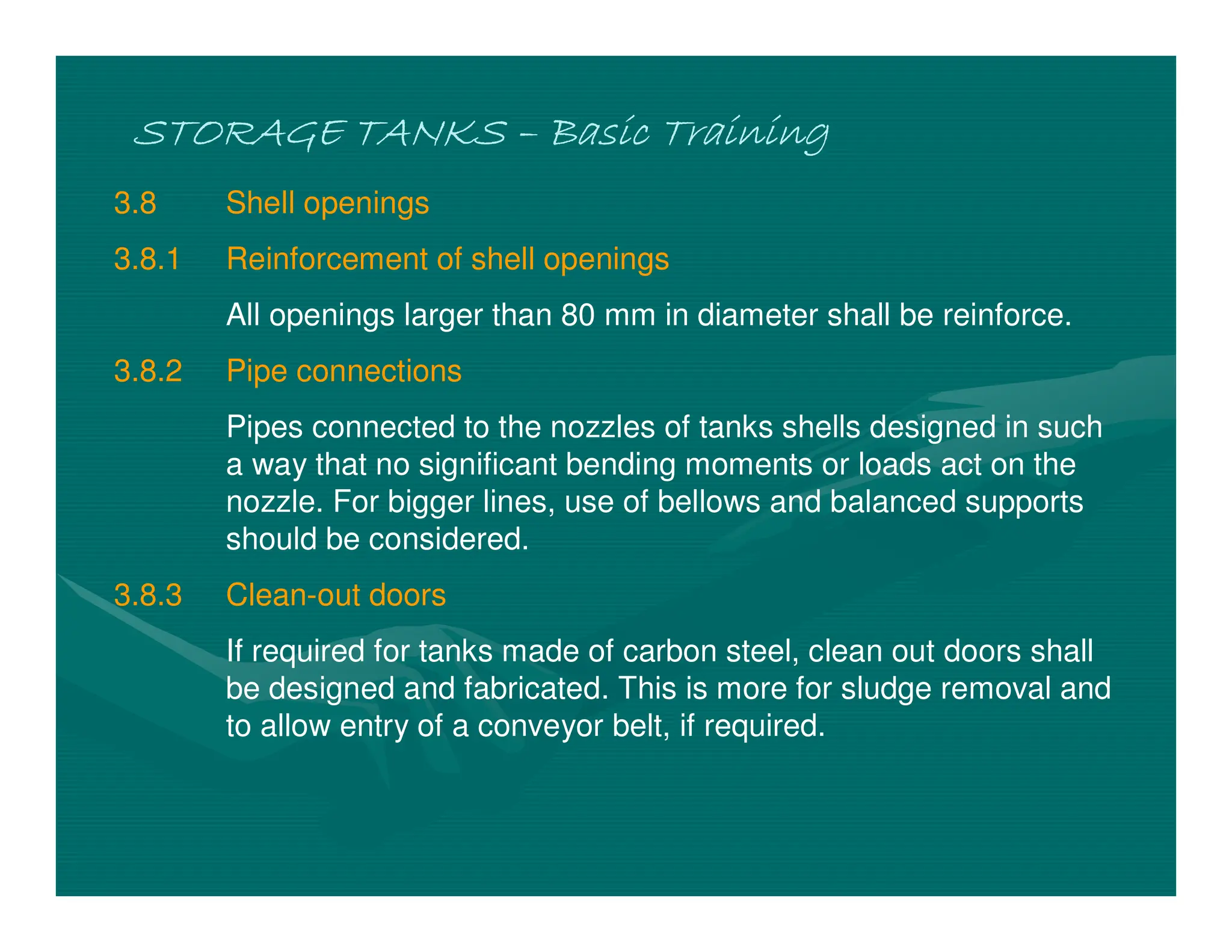STORAGE TANKS
STORAGE TANKS
STORAGE TANKS
STORAGE TANKS –
–
–
– Basic Training
Basic Training
Basic Training
Basic Training
3.8 Shell openings
3.8.1 Reinforcement of shell openings
All openings larger than 80 mm in diameter shall be reinforce.
3.8.2 Pipe connections
Pipes connected to the nozzles of tanks shells designed in such
a way that no significant bending moments or loads act on the
nozzle. For bigger lines, use of bellows and balanced supports
should be considered.
3.8.3 Clean-out doors
If required for tanks made of carbon steel, clean out doors shall
be designed and fabricated. This is more for sludge removal and
to allow entry of a conveyor belt, if required.
 