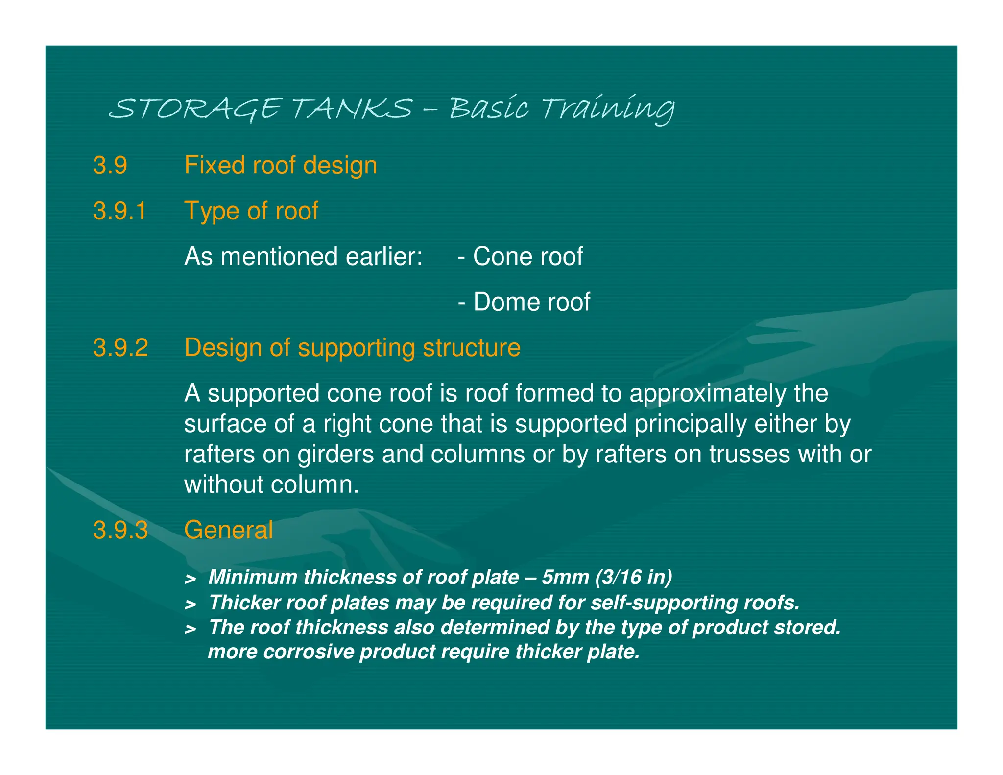 STORAGE TANKS
STORAGE TANKS
STORAGE TANKS
STORAGE TANKS –
–
–
– Basic Training
Basic Training
Basic Training
Basic Training
3.9 Fixed roof design
3.9.1 Type of roof
As mentioned earlier: - Cone roof
- Dome roof
3.9.2 Design of supporting structure
A supported cone roof is roof formed to approximately the
surface of a right cone that is supported principally either by
rafters on girders and columns or by rafters on trusses with or
without column.
3.9.3 General
> Minimum thickness of roof plate – 5mm (3/16 in)
> Thicker roof plates may be required for self-supporting roofs.
> The roof thickness also determined by the type of product stored.
more corrosive product require thicker plate.
 