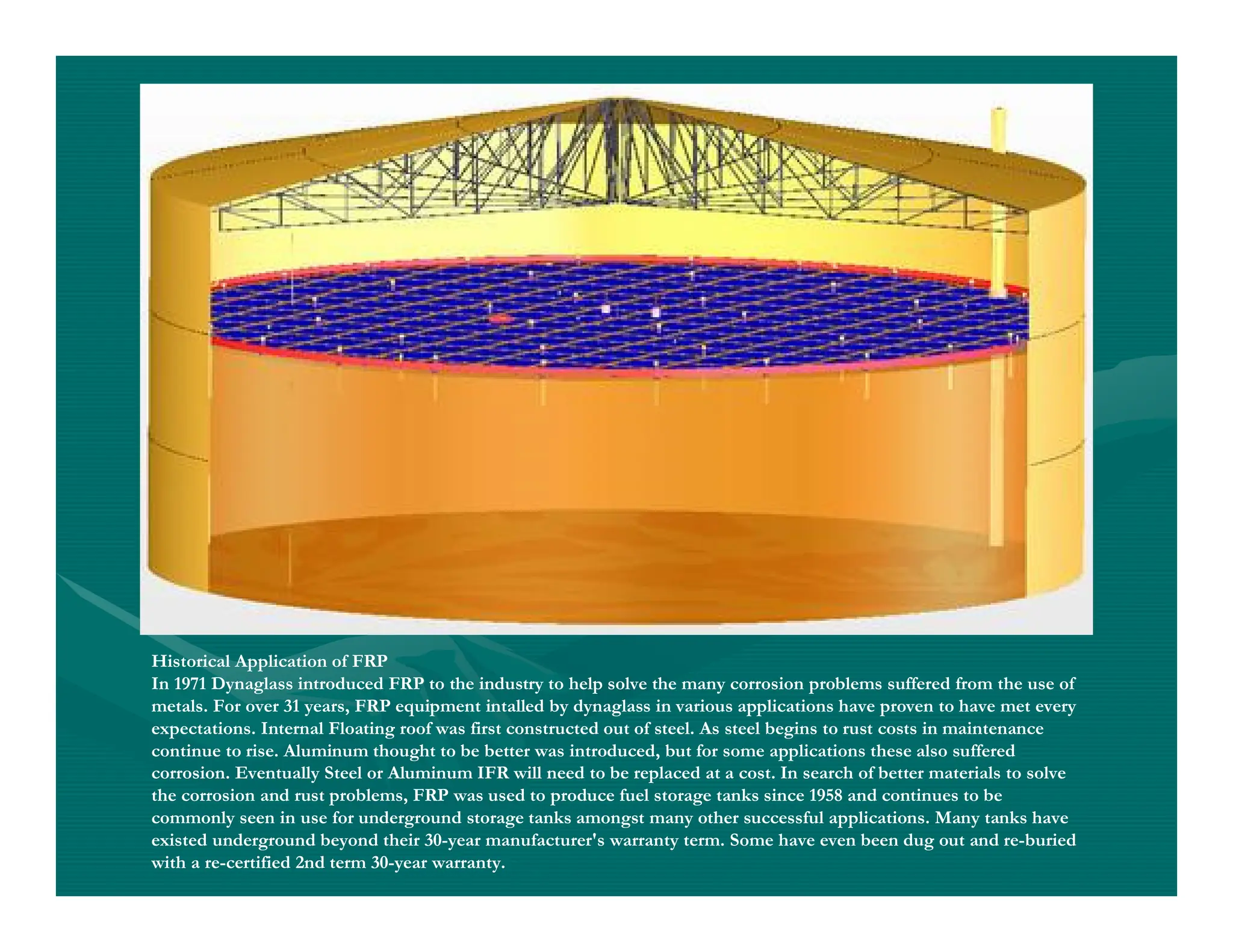 Historical Application of FRP
In 1971 Dynaglass introduced FRP to the industry to help solve the many corrosion problems suffered from the use of
metals. For over 31 years, FRP equipment intalled by dynaglass in various applications have proven to have met every
expectations. Internal Floating roof was first constructed out of steel. As steel begins to rust costs in maintenance
continue to rise. Aluminum thought to be better was introduced, but for some applications these also suffered
corrosion. Eventually Steel or Aluminum IFR will need to be replaced at a cost. In search of better materials to solve
the corrosion and rust problems, FRP was used to produce fuel storage tanks since 1958 and continues to be
commonly seen in use for underground storage tanks amongst many other successful applications. Many tanks have
existed underground beyond their 30-year manufacturer's warranty term. Some have even been dug out and re-buried
with a re-certified 2nd term 30-year warranty.
 