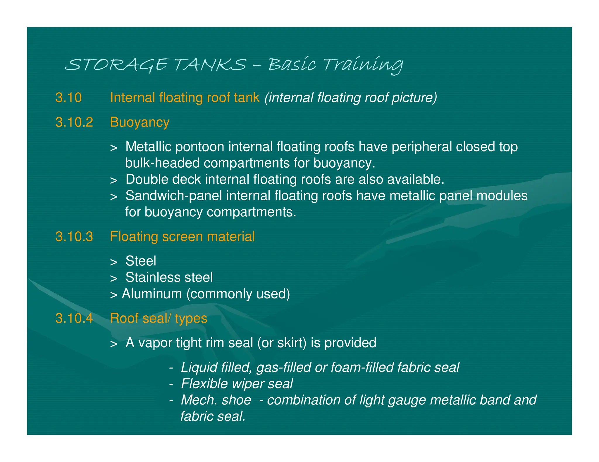 STORAGE TANKS
STORAGE TANKS
STORAGE TANKS
STORAGE TANKS –
–
–
– Basic Training
Basic Training
Basic Training
Basic Training
3.10 Internal floating roof tank (internal floating roof picture)
3.10.2 Buoyancy
> Metallic pontoon internal floating roofs have peripheral closed top
bulk-headed compartments for buoyancy.
> Double deck internal floating roofs are also available.
> Sandwich-panel internal floating roofs have metallic panel modules
for buoyancy compartments.
3.10.3 Floating screen material
> Steel
> Stainless steel
> Aluminum (commonly used)
3.10.4 Roof seal/ types
> A vapor tight rim seal (or skirt) is provided
- Liquid filled, gas-filled or foam-filled fabric seal
- Flexible wiper seal
- Mech. shoe - combination of light gauge metallic band and
fabric seal.
 
