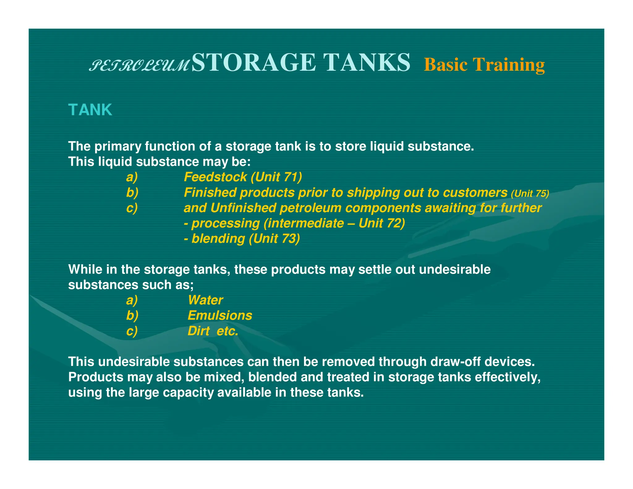 PETROLEUM STORAGE TANKS Basic Training
TANK
The primary function of a storage tank is to store liquid substance.
This liquid substance may be:
a) Feedstock (Unit 71)
b) Finished products prior to shipping out to customers (Unit 75)
c) and Unfinished petroleum components awaiting for further
- processing (intermediate – Unit 72)
- blending (Unit 73)
While in the storage tanks, these products may settle out undesirable
substances such as;
a) Water
b) Emulsions
c) Dirt etc.
This undesirable substances can then be removed through draw-off devices.
Products may also be mixed, blended and treated in storage tanks effectively,
using the large capacity available in these tanks.
 