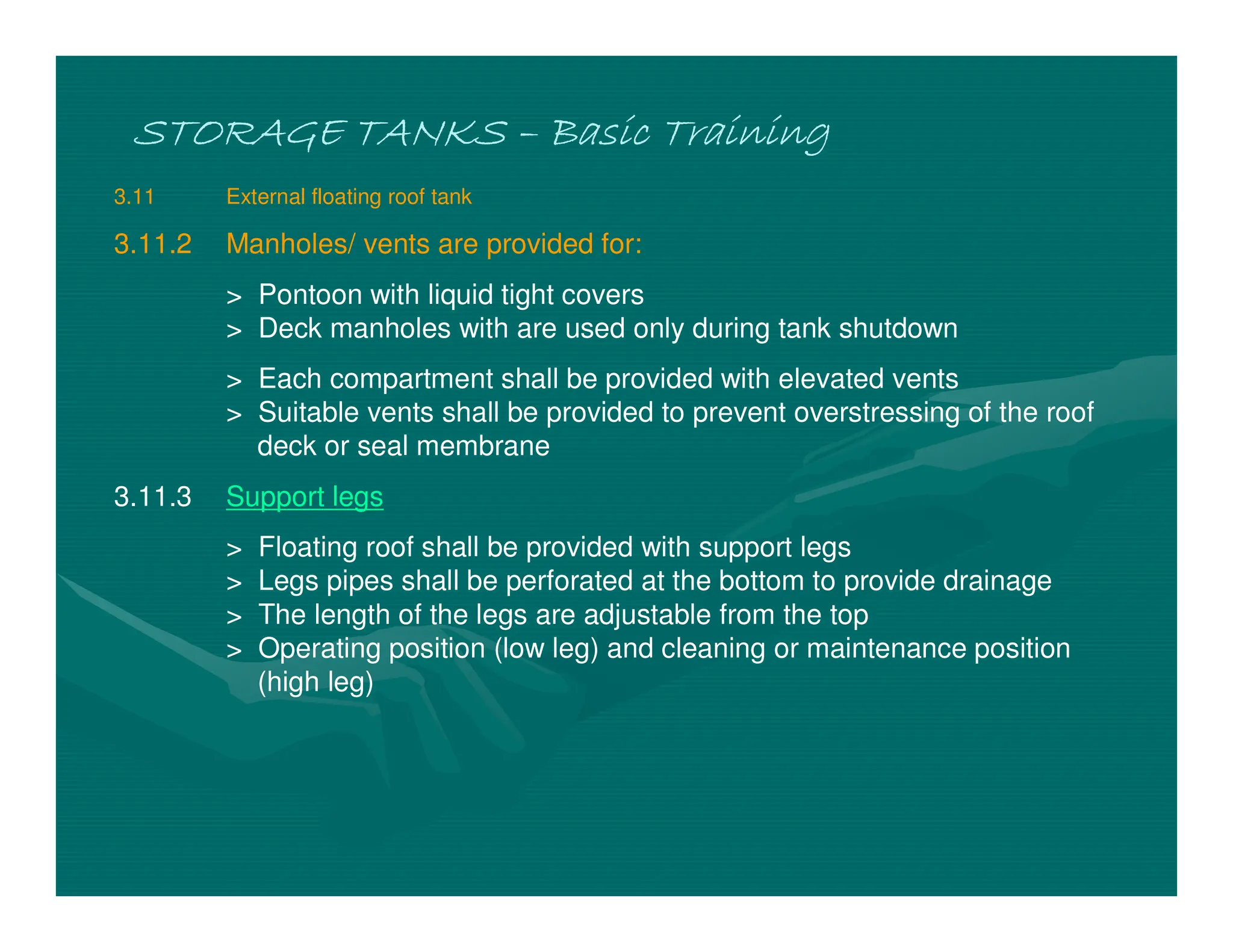 STORAGE TANKS
STORAGE TANKS
STORAGE TANKS
STORAGE TANKS –
–
–
– Basic Training
Basic Training
Basic Training
Basic Training
3.11 External floating roof tank
3.11.2 Manholes/ vents are provided for:
> Pontoon with liquid tight covers
> Deck manholes with are used only during tank shutdown
> Each compartment shall be provided with elevated vents
> Suitable vents shall be provided to prevent overstressing of the roof
deck or seal membrane
3.11.3 Support legs
> Floating roof shall be provided with support legs
> Legs pipes shall be perforated at the bottom to provide drainage
> The length of the legs are adjustable from the top
> Operating position (low leg) and cleaning or maintenance position
(high leg)
 