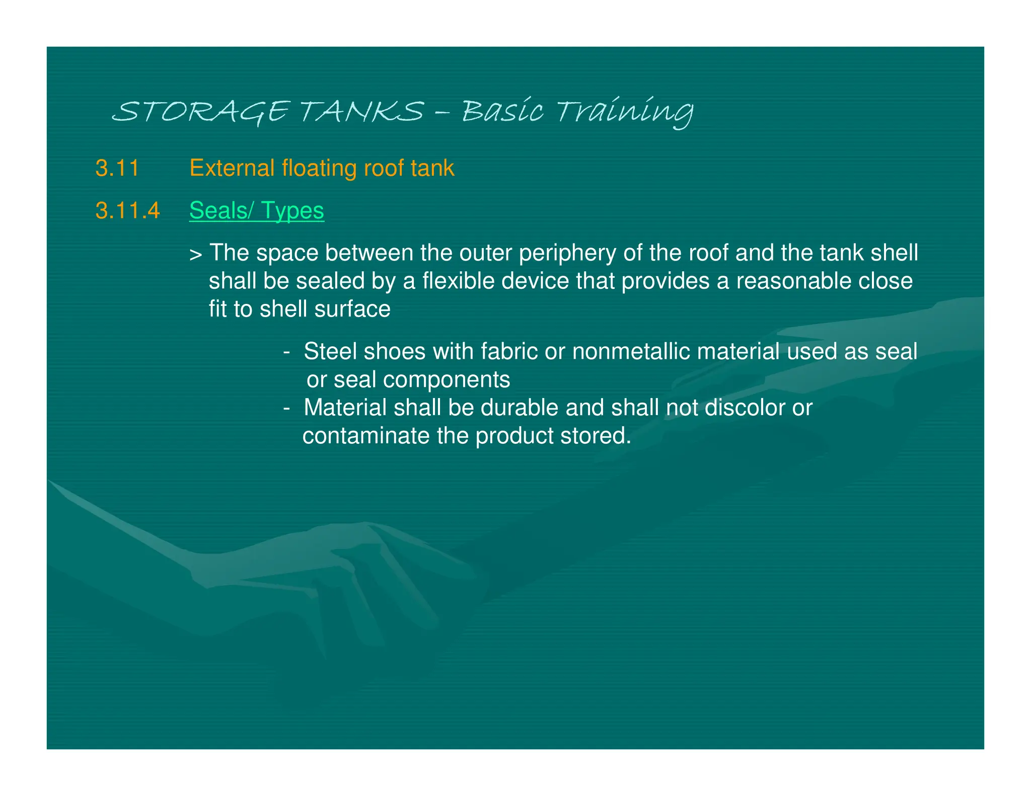 STORAGE TANKS
STORAGE TANKS
STORAGE TANKS
STORAGE TANKS –
–
–
– Basic Training
Basic Training
Basic Training
Basic Training
3.11 External floating roof tank
3.11.4 Seals/ Types
> The space between the outer periphery of the roof and the tank shell
shall be sealed by a flexible device that provides a reasonable close
fit to shell surface
- Steel shoes with fabric or nonmetallic material used as seal
or seal components
- Material shall be durable and shall not discolor or
contaminate the product stored.
 