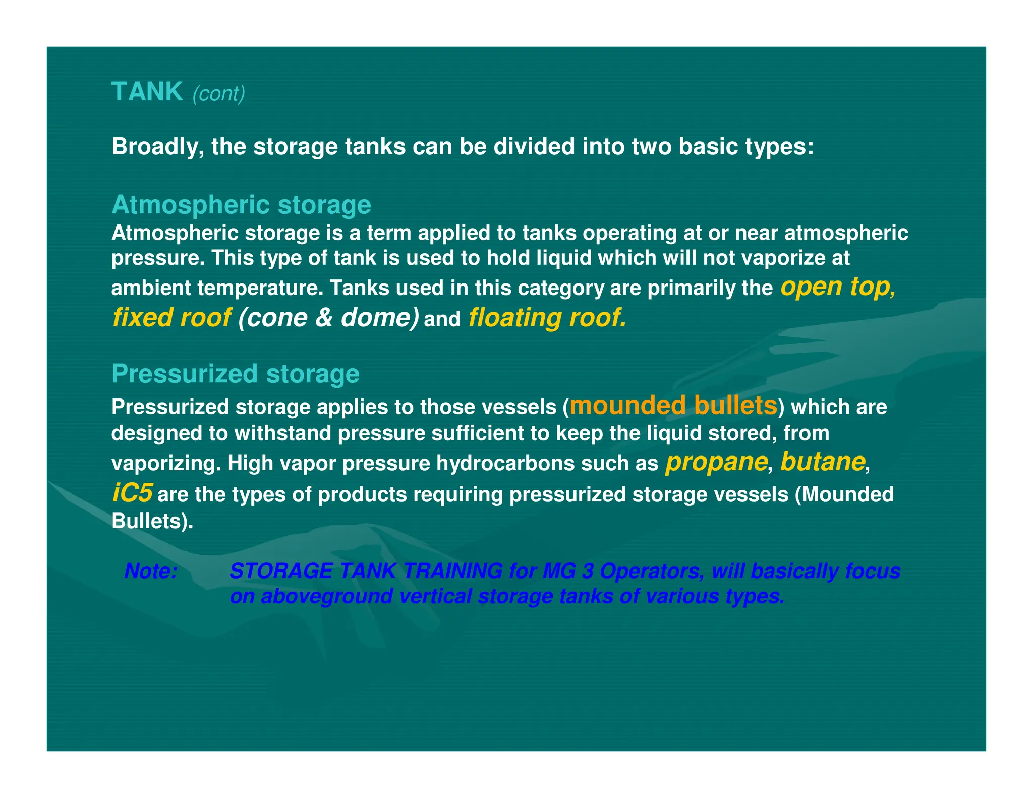 TANK (cont)
Broadly, the storage tanks can be divided into two basic types:
Atmospheric storage
Atmospheric storage is a term applied to tanks operating at or near atmospheric
pressure. This type of tank is used to hold liquid which will not vaporize at
ambient temperature. Tanks used in this category are primarily the open top,
fixed roof (cone & dome) and floating roof.
Pressurized storage
Pressurized storage applies to those vessels (mounded bullets) which are
designed to withstand pressure sufficient to keep the liquid stored, from
vaporizing. High vapor pressure hydrocarbons such as propane, butane,
iC5 are the types of products requiring pressurized storage vessels (Mounded
Bullets).
Note: STORAGE TANK TRAINING for MG 3 Operators, will basically focus
on aboveground vertical storage tanks of various types.
 