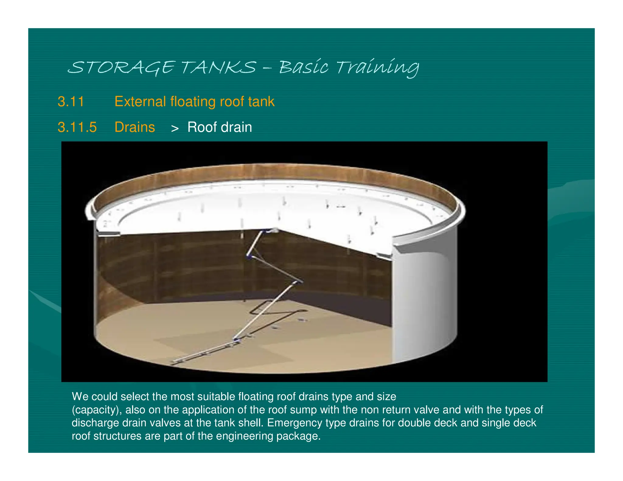 STORAGE TANKS
STORAGE TANKS
STORAGE TANKS
STORAGE TANKS –
–
–
– Basic Training
Basic Training
Basic Training
Basic Training
3.11 External floating roof tank
3.11.5 Drains > Roof drain
We could select the most suitable floating roof drains type and size
(capacity), also on the application of the roof sump with the non return valve and with the types of
discharge drain valves at the tank shell. Emergency type drains for double deck and single deck
roof structures are part of the engineering package.
 
