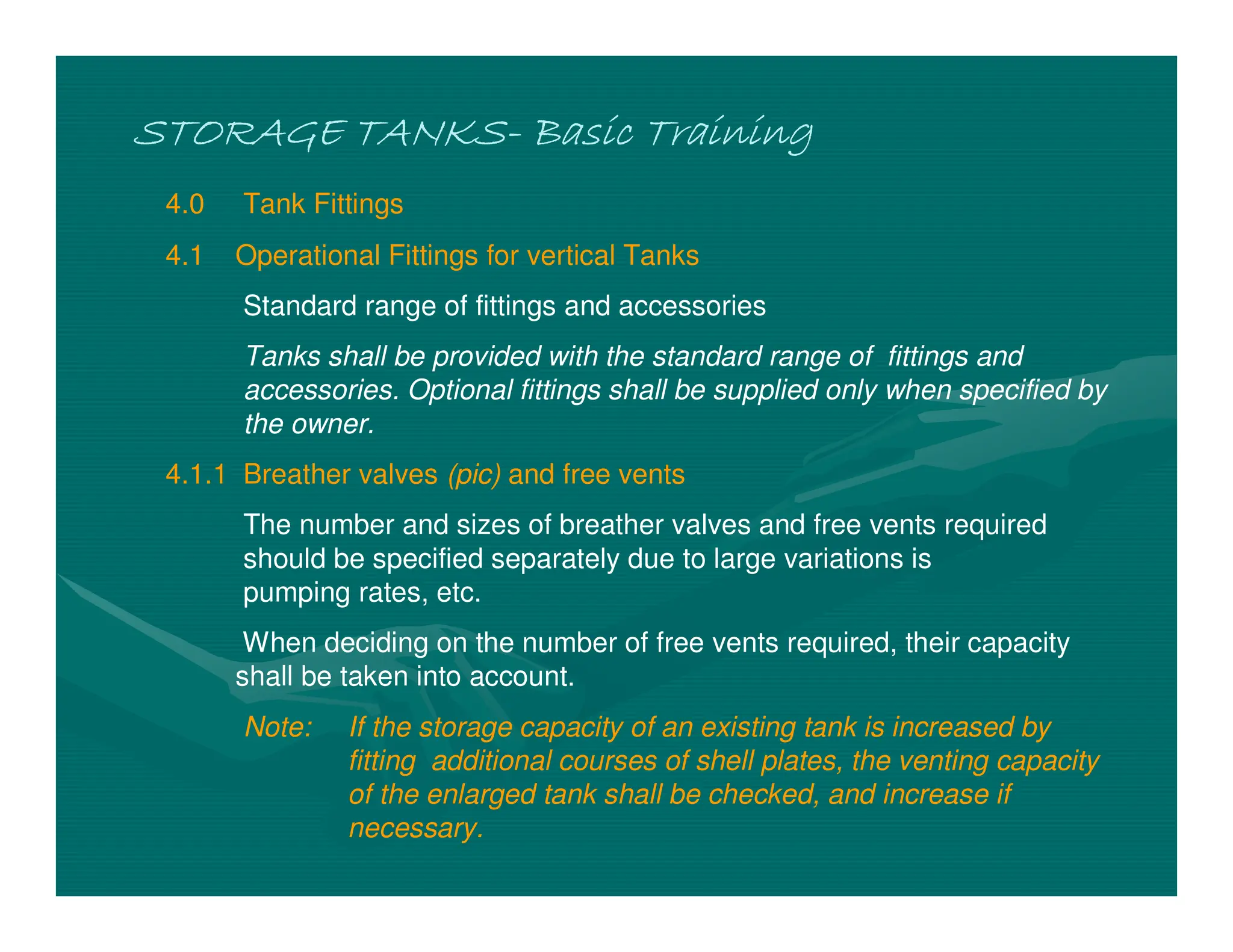 STORAGE TANKS
STORAGE TANKS
STORAGE TANKS
STORAGE TANKS-
-
-
- Basic Training
Basic Training
Basic Training
Basic Training
4.0 Tank Fittings
4.1 Operational Fittings for vertical Tanks
Standard range of fittings and accessories
Tanks shall be provided with the standard range of fittings and
accessories. Optional fittings shall be supplied only when specified by
the owner.
4.1.1 Breather valves (pic) and free vents
The number and sizes of breather valves and free vents required
should be specified separately due to large variations is
pumping rates, etc.
When deciding on the number of free vents required, their capacity
shall be taken into account.
Note: If the storage capacity of an existing tank is increased by
fitting additional courses of shell plates, the venting capacity
of the enlarged tank shall be checked, and increase if
necessary.
 