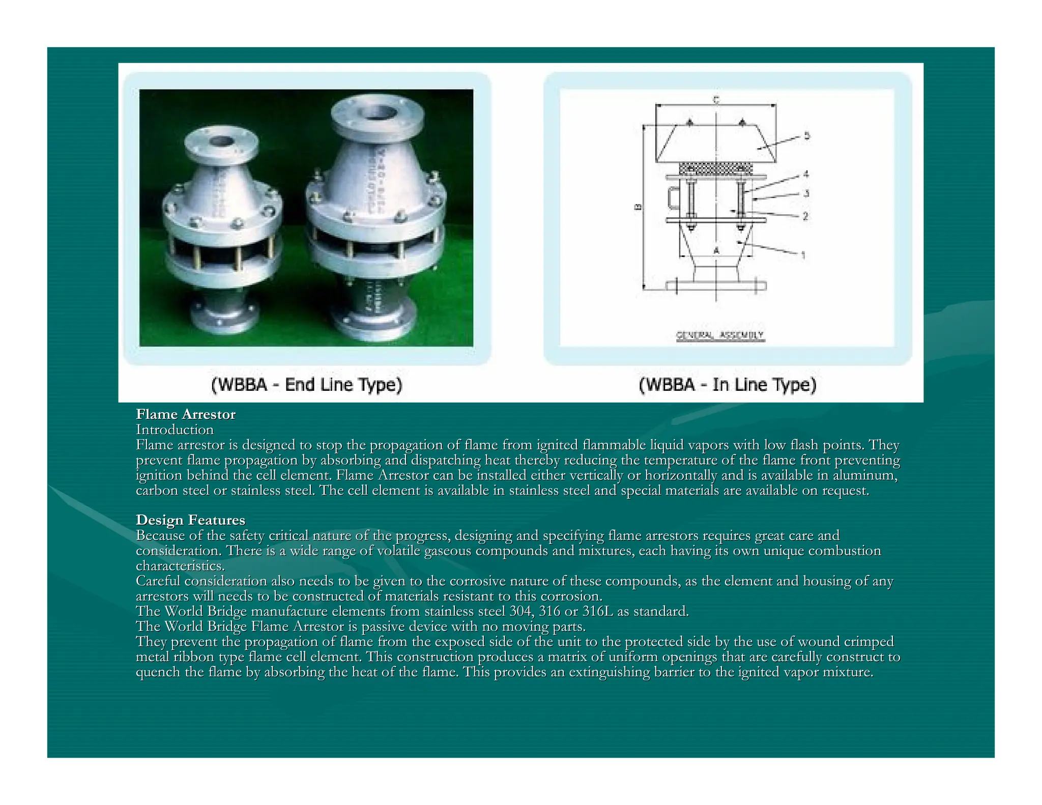 Flame Arrestor
Flame Arrestor
Introduction
Introduction
Flame arrestor is designed to stop the propagation of flame from
Flame arrestor is designed to stop the propagation of flame from ignited flammable liquid vapors with low flash points. They
ignited flammable liquid vapors with low flash points. They
prevent flame propagation by absorbing and dispatching heat ther
prevent flame propagation by absorbing and dispatching heat thereby reducing the temperature of the flame front preventing
eby reducing the temperature of the flame front preventing
ignition behind the cell element. Flame Arrestor can be installe
ignition behind the cell element. Flame Arrestor can be installed either vertically or horizontally and is available in aluminum
d either vertically or horizontally and is available in aluminum,
,
carbon steel or stainless steel. The cell element is available i
carbon steel or stainless steel. The cell element is available in stainless steel and special materials are available on request
n stainless steel and special materials are available on request.
.
Design Features
Design Features
Because of the safety critical nature of the progress, designing
Because of the safety critical nature of the progress, designing and specifying flame arrestors requires great care and
and specifying flame arrestors requires great care and
consideration. There is a wide range of volatile gaseous compoun
consideration. There is a wide range of volatile gaseous compounds and mixtures, each having its own unique combustion
ds and mixtures, each having its own unique combustion
characteristics.
characteristics.
Careful consideration also needs to be given to the corrosive na
Careful consideration also needs to be given to the corrosive nature of these compounds, as the element and housing of any
ture of these compounds, as the element and housing of any
arrestors will needs to be constructed of materials resistant to
arrestors will needs to be constructed of materials resistant to this corrosion.
this corrosion.
The World Bridge manufacture elements from stainless steel 304,
The World Bridge manufacture elements from stainless steel 304, 316 or 316L as standard.
316 or 316L as standard.
The World Bridge Flame Arrestor is passive device with no moving
The World Bridge Flame Arrestor is passive device with no moving parts.
parts.
They prevent the propagation of flame from the exposed side of t
They prevent the propagation of flame from the exposed side of the unit to the protected side by the use of wound crimped
he unit to the protected side by the use of wound crimped
metal ribbon type flame cell element. This construction produces
metal ribbon type flame cell element. This construction produces a matrix of uniform openings that are carefully construct to
a matrix of uniform openings that are carefully construct to
quench the flame by absorbing the heat of the flame. This provid
quench the flame by absorbing the heat of the flame. This provides an extinguishing barrier to the ignited vapor mixture.
es an extinguishing barrier to the ignited vapor mixture.
 