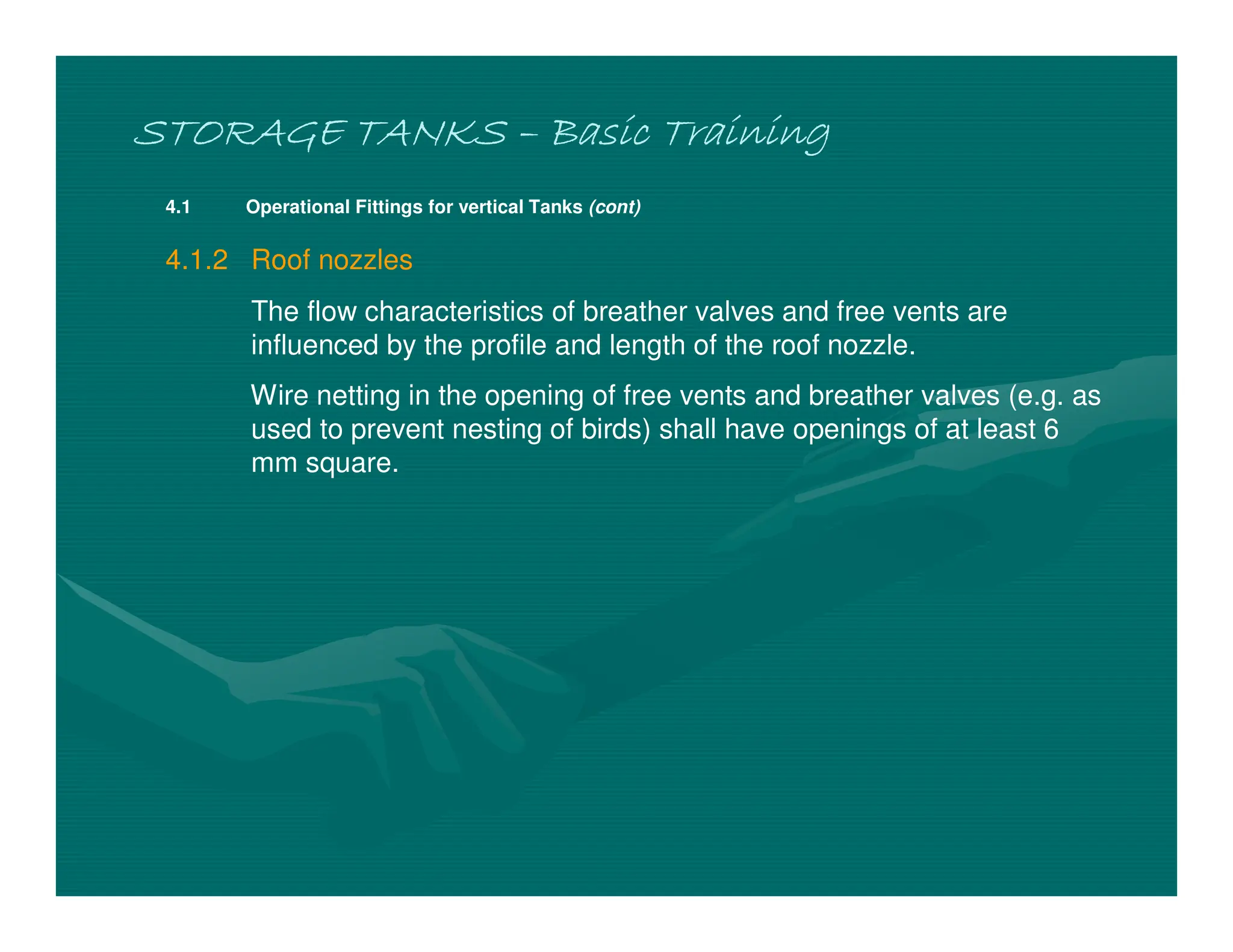 STORAGE TANKS
STORAGE TANKS
STORAGE TANKS
STORAGE TANKS –
–
–
– Basic Training
Basic Training
Basic Training
Basic Training
4.1 Operational Fittings for vertical Tanks (cont)
4.1.2 Roof nozzles
The flow characteristics of breather valves and free vents are
influenced by the profile and length of the roof nozzle.
Wire netting in the opening of free vents and breather valves (e.g. as
used to prevent nesting of birds) shall have openings of at least 6
mm square.
 