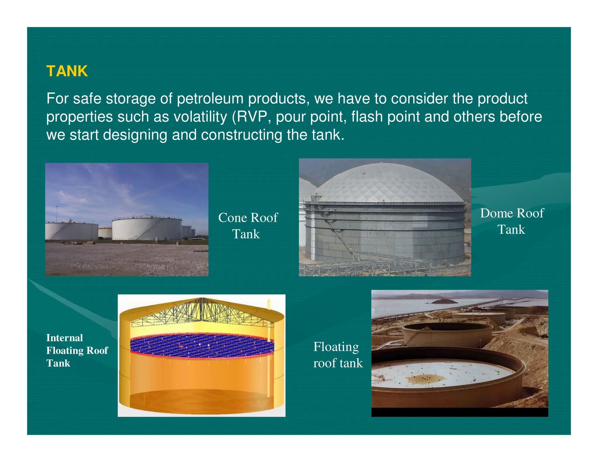 TANK
For safe storage of petroleum products, we have to consider the product
properties such as volatility (RVP, pour point, flash point and others before
we start designing and constructing the tank.
Floating
roof tank
Cone Roof
Tank
Dome Roof
Tank
Internal
Floating Roof
Tank
 