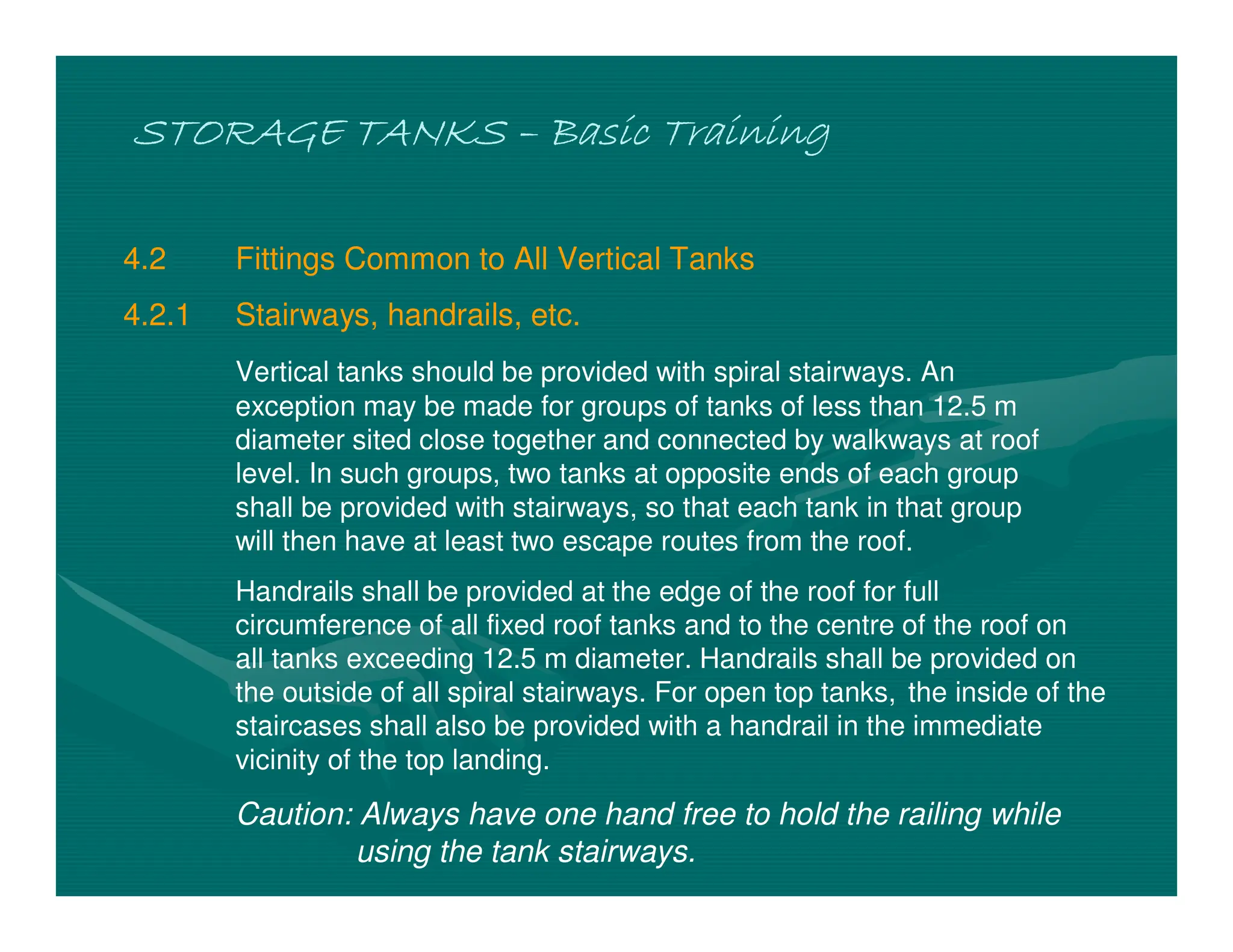 STORAGE TANKS
STORAGE TANKS
STORAGE TANKS
STORAGE TANKS –
–
–
– Basic Training
Basic Training
Basic Training
Basic Training
4.2 Fittings Common to All Vertical Tanks
4.2.1 Stairways, handrails, etc.
Vertical tanks should be provided with spiral stairways. An
exception may be made for groups of tanks of less than 12.5 m
diameter sited close together and connected by walkways at roof
level. In such groups, two tanks at opposite ends of each group
shall be provided with stairways, so that each tank in that group
will then have at least two escape routes from the roof.
Handrails shall be provided at the edge of the roof for full
circumference of all fixed roof tanks and to the centre of the roof on
all tanks exceeding 12.5 m diameter. Handrails shall be provided on
the outside of all spiral stairways. For open top tanks, the inside of the
staircases shall also be provided with a handrail in the immediate
vicinity of the top landing.
Caution: Always have one hand free to hold the railing while
using the tank stairways.
 