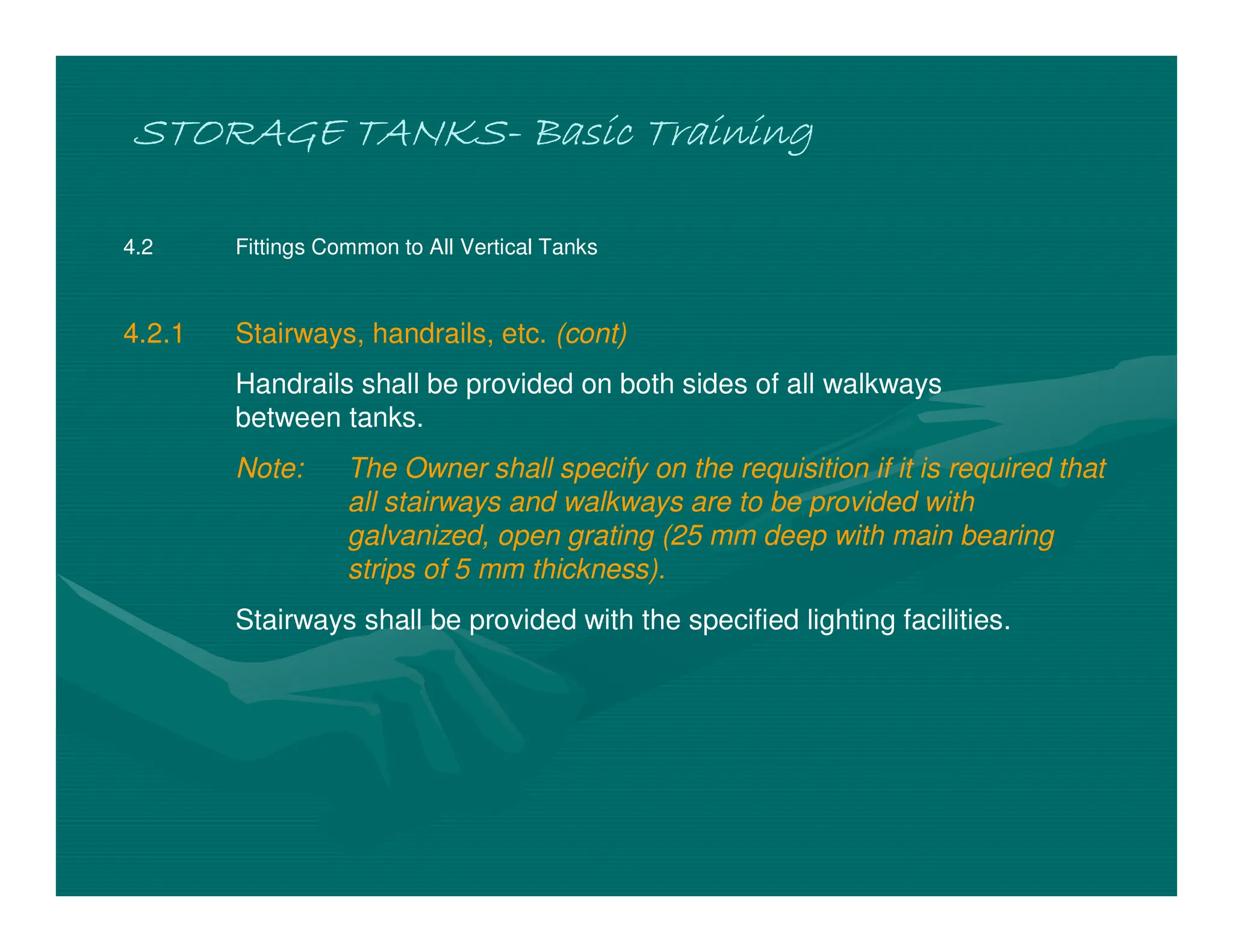 STORAGE TANKS
STORAGE TANKS
STORAGE TANKS
STORAGE TANKS-
-
-
- Basic Training
Basic Training
Basic Training
Basic Training
4.2 Fittings Common to All Vertical Tanks
4.2.1 Stairways, handrails, etc. (cont)
Handrails shall be provided on both sides of all walkways
between tanks.
Note: The Owner shall specify on the requisition if it is required that
all stairways and walkways are to be provided with
galvanized, open grating (25 mm deep with main bearing
strips of 5 mm thickness).
Stairways shall be provided with the specified lighting facilities.
 