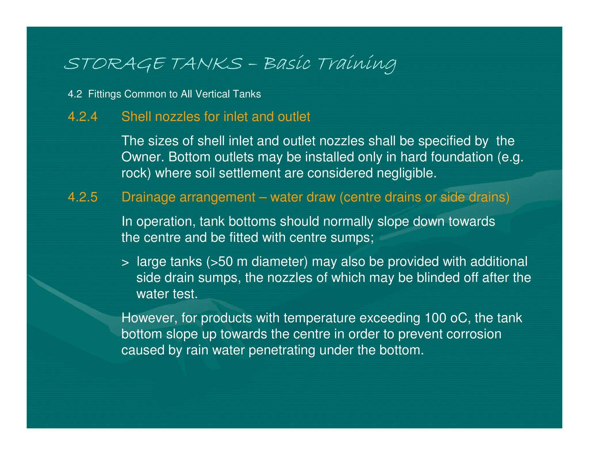 STORAGE TANKS
STORAGE TANKS
STORAGE TANKS
STORAGE TANKS –
–
–
– Basic Training
Basic Training
Basic Training
Basic Training
4.2 Fittings Common to All Vertical Tanks
4.2.4 Shell nozzles for inlet and outlet
The sizes of shell inlet and outlet nozzles shall be specified by the
Owner. Bottom outlets may be installed only in hard foundation (e.g.
rock) where soil settlement are considered negligible.
4.2.5 Drainage arrangement – water draw (centre drains or side drains)
In operation, tank bottoms should normally slope down towards
the centre and be fitted with centre sumps;
> large tanks (>50 m diameter) may also be provided with additional
side drain sumps, the nozzles of which may be blinded off after the
water test.
However, for products with temperature exceeding 100 oC, the tank
bottom slope up towards the centre in order to prevent corrosion
caused by rain water penetrating under the bottom.
 