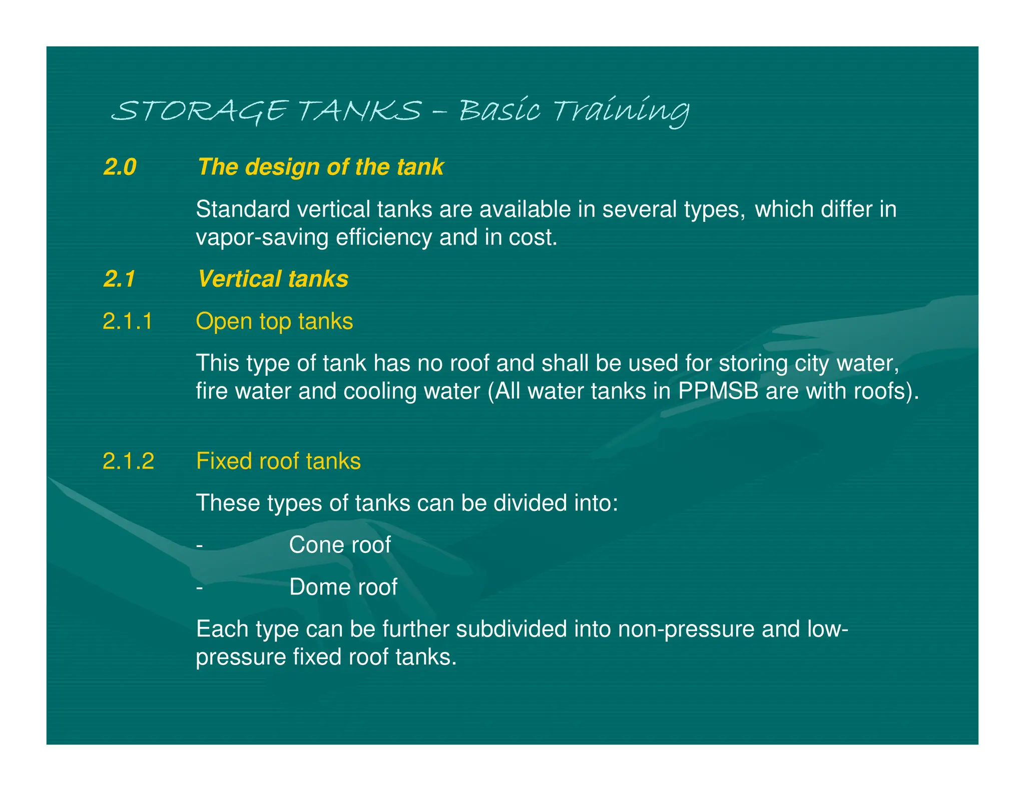 STORAGE TANKS
STORAGE TANKS
STORAGE TANKS
STORAGE TANKS –
–
–
– Basic Training
Basic Training
Basic Training
Basic Training
2.0 The design of the tank
Standard vertical tanks are available in several types, which differ in
vapor-saving efficiency and in cost.
2.1 Vertical tanks
2.1.1 Open top tanks
This type of tank has no roof and shall be used for storing city water,
fire water and cooling water (All water tanks in PPMSB are with roofs).
2.1.2 Fixed roof tanks
These types of tanks can be divided into:
- Cone roof
- Dome roof
Each type can be further subdivided into non-pressure and low-
pressure fixed roof tanks.
 