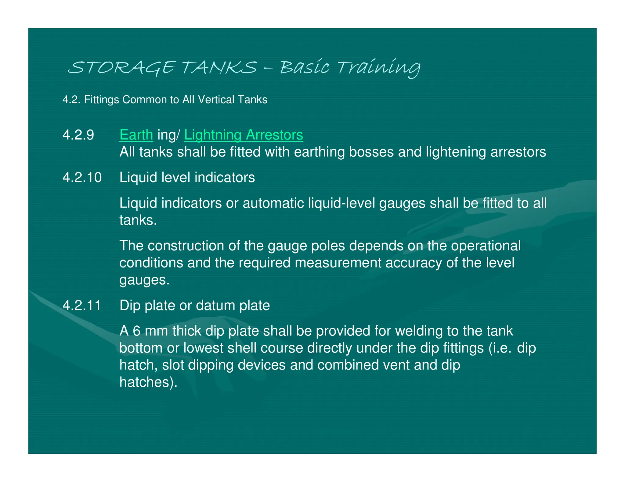 STORAGE TANKS
STORAGE TANKS
STORAGE TANKS
STORAGE TANKS –
–
–
– Basic Training
Basic Training
Basic Training
Basic Training
4.2. Fittings Common to All Vertical Tanks
4.2.9 Earth ing/ Lightning Arrestors
All tanks shall be fitted with earthing bosses and lightening arrestors
4.2.10 Liquid level indicators
Liquid indicators or automatic liquid-level gauges shall be fitted to all
tanks.
The construction of the gauge poles depends on the operational
conditions and the required measurement accuracy of the level
gauges.
4.2.11 Dip plate or datum plate
A 6 mm thick dip plate shall be provided for welding to the tank
bottom or lowest shell course directly under the dip fittings (i.e. dip
hatch, slot dipping devices and combined vent and dip
hatches).
 