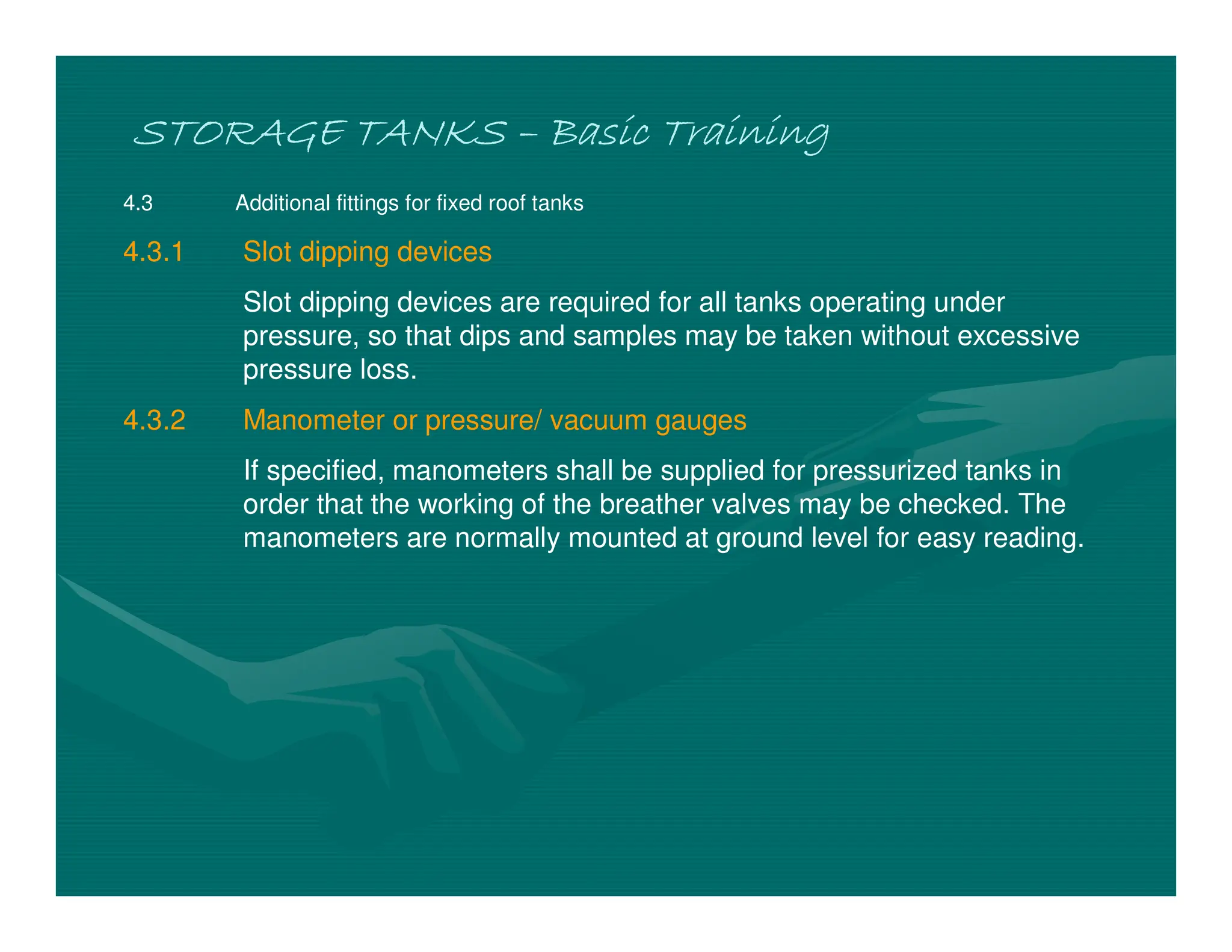 STORAGE TANKS
STORAGE TANKS
STORAGE TANKS
STORAGE TANKS –
–
–
– Basic Training
Basic Training
Basic Training
Basic Training
4.3 Additional fittings for fixed roof tanks
4.3.1 Slot dipping devices
Slot dipping devices are required for all tanks operating under
pressure, so that dips and samples may be taken without excessive
pressure loss.
4.3.2 Manometer or pressure/ vacuum gauges
If specified, manometers shall be supplied for pressurized tanks in
order that the working of the breather valves may be checked. The
manometers are normally mounted at ground level for easy reading.
 