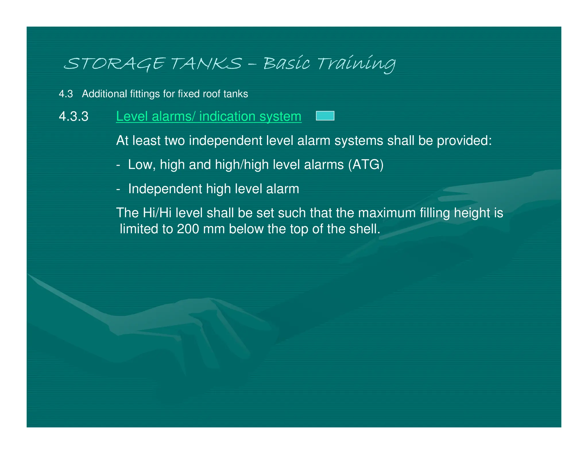 STORAGE TANKS
STORAGE TANKS
STORAGE TANKS
STORAGE TANKS –
–
–
– Basic Training
Basic Training
Basic Training
Basic Training
4.3 Additional fittings for fixed roof tanks
4.3.3 Level alarms/ indication system
At least two independent level alarm systems shall be provided:
- Low, high and high/high level alarms (ATG)
- Independent high level alarm
The Hi/Hi level shall be set such that the maximum filling height is
limited to 200 mm below the top of the shell.
 