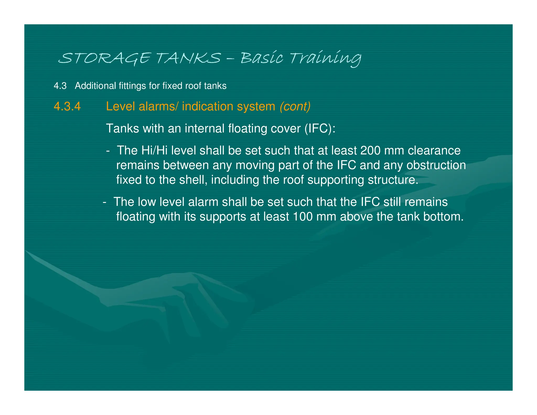 STORAGE TANKS
STORAGE TANKS
STORAGE TANKS
STORAGE TANKS –
–
–
– Basic Training
Basic Training
Basic Training
Basic Training
4.3 Additional fittings for fixed roof tanks
4.3.4 Level alarms/ indication system (cont)
Tanks with an internal floating cover (IFC):
- The Hi/Hi level shall be set such that at least 200 mm clearance
remains between any moving part of the IFC and any obstruction
fixed to the shell, including the roof supporting structure.
- The low level alarm shall be set such that the IFC still remains
floating with its supports at least 100 mm above the tank bottom.
 
