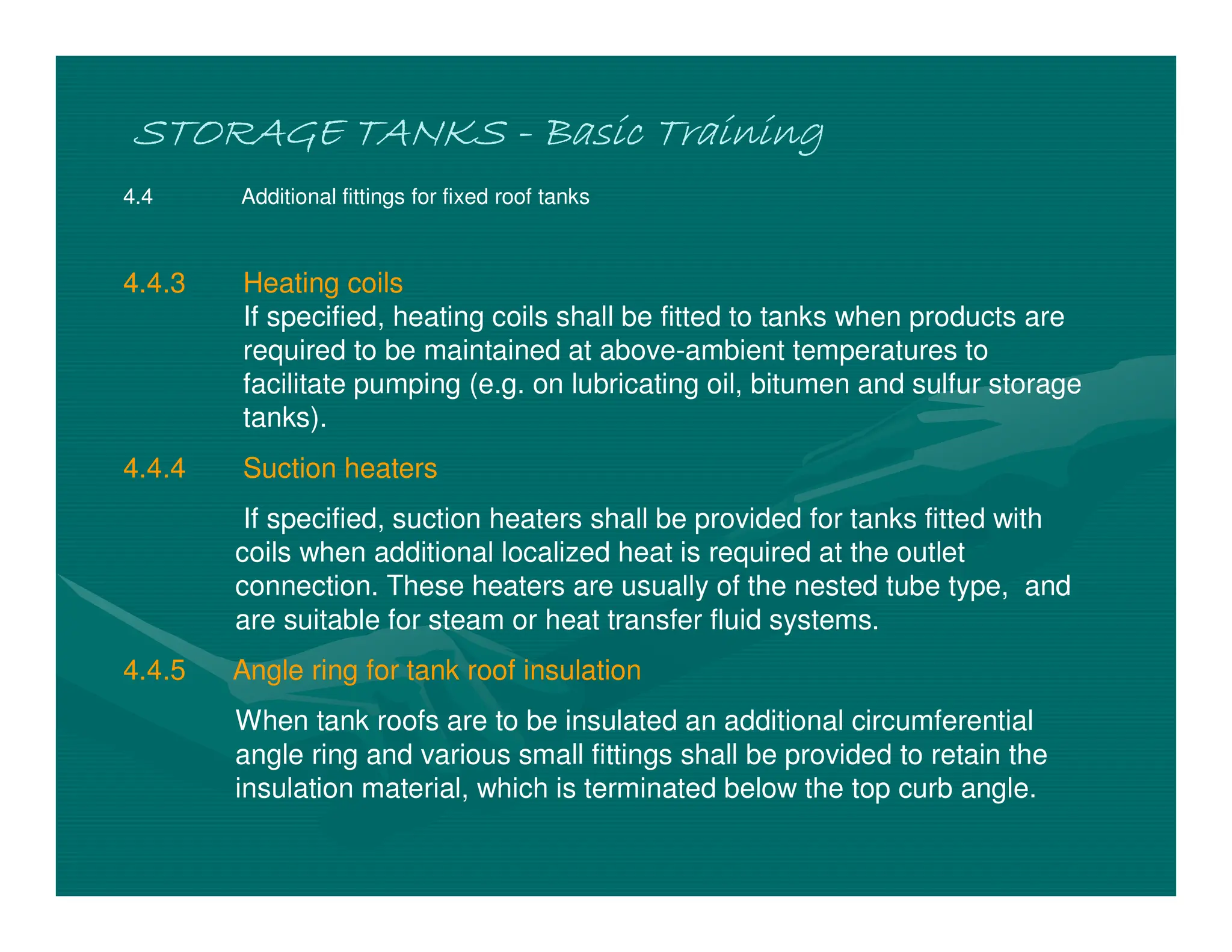 STORAGE TANKS
STORAGE TANKS
STORAGE TANKS
STORAGE TANKS -
-
-
- Basic Training
Basic Training
Basic Training
Basic Training
4.4 Additional fittings for fixed roof tanks
4.4.3 Heating coils
If specified, heating coils shall be fitted to tanks when products are
required to be maintained at above-ambient temperatures to
facilitate pumping (e.g. on lubricating oil, bitumen and sulfur storage
tanks).
4.4.4 Suction heaters
If specified, suction heaters shall be provided for tanks fitted with
coils when additional localized heat is required at the outlet
connection. These heaters are usually of the nested tube type, and
are suitable for steam or heat transfer fluid systems.
4.4.5 Angle ring for tank roof insulation
When tank roofs are to be insulated an additional circumferential
angle ring and various small fittings shall be provided to retain the
insulation material, which is terminated below the top curb angle.
 