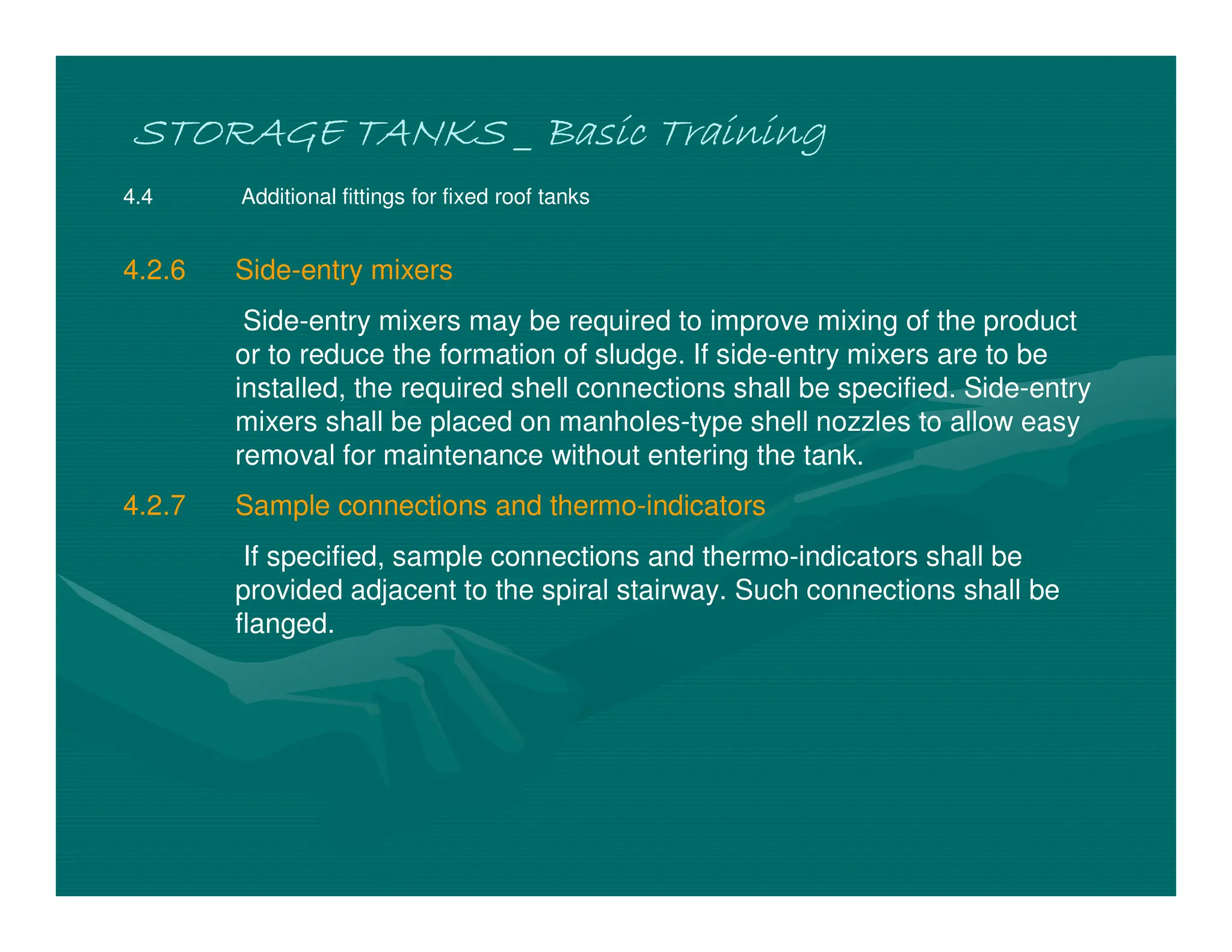 STORAGE TANKS _ Basic Training
STORAGE TANKS _ Basic Training
STORAGE TANKS _ Basic Training
STORAGE TANKS _ Basic Training
4.4 Additional fittings for fixed roof tanks
4.2.6 Side-entry mixers
Side-entry mixers may be required to improve mixing of the product
or to reduce the formation of sludge. If side-entry mixers are to be
installed, the required shell connections shall be specified. Side-entry
mixers shall be placed on manholes-type shell nozzles to allow easy
removal for maintenance without entering the tank.
4.2.7 Sample connections and thermo-indicators
If specified, sample connections and thermo-indicators shall be
provided adjacent to the spiral stairway. Such connections shall be
flanged.
 