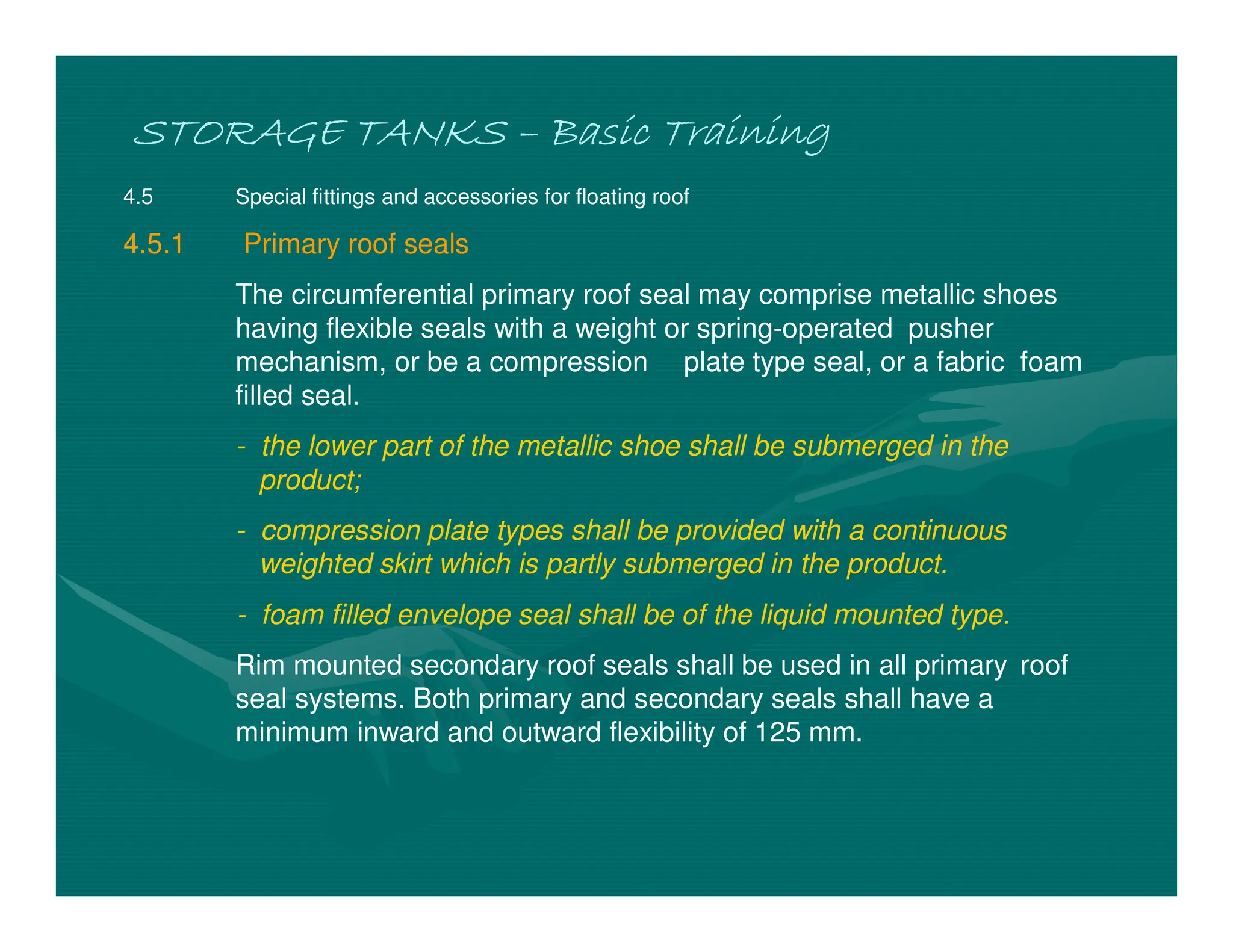 STORAGE TANKS
STORAGE TANKS
STORAGE TANKS
STORAGE TANKS –
–
–
– Basic Training
Basic Training
Basic Training
Basic Training
4.5 Special fittings and accessories for floating roof
4.5.1 Primary roof seals
The circumferential primary roof seal may comprise metallic shoes
having flexible seals with a weight or spring-operated pusher
mechanism, or be a compression plate type seal, or a fabric foam
filled seal.
- the lower part of the metallic shoe shall be submerged in the
product;
- compression plate types shall be provided with a continuous
weighted skirt which is partly submerged in the product.
- foam filled envelope seal shall be of the liquid mounted type.
Rim mounted secondary roof seals shall be used in all primary roof
seal systems. Both primary and secondary seals shall have a
minimum inward and outward flexibility of 125 mm.
 