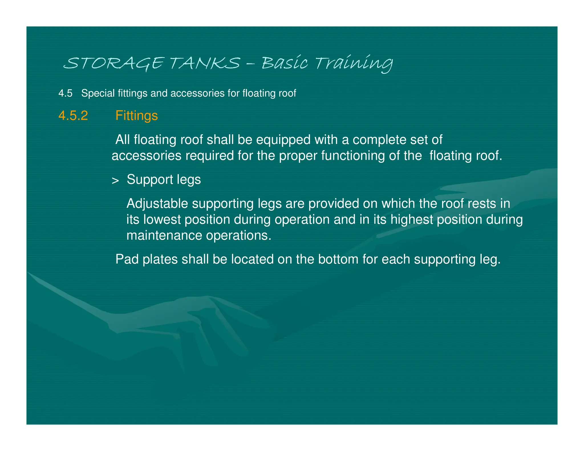 STORAGE TANKS
STORAGE TANKS
STORAGE TANKS
STORAGE TANKS –
–
–
– Basic Training
Basic Training
Basic Training
Basic Training
4.5 Special fittings and accessories for floating roof
4.5.2 Fittings
All floating roof shall be equipped with a complete set of
accessories required for the proper functioning of the floating roof.
> Support legs
Adjustable supporting legs are provided on which the roof rests in
its lowest position during operation and in its highest position during
maintenance operations.
Pad plates shall be located on the bottom for each supporting leg.
 