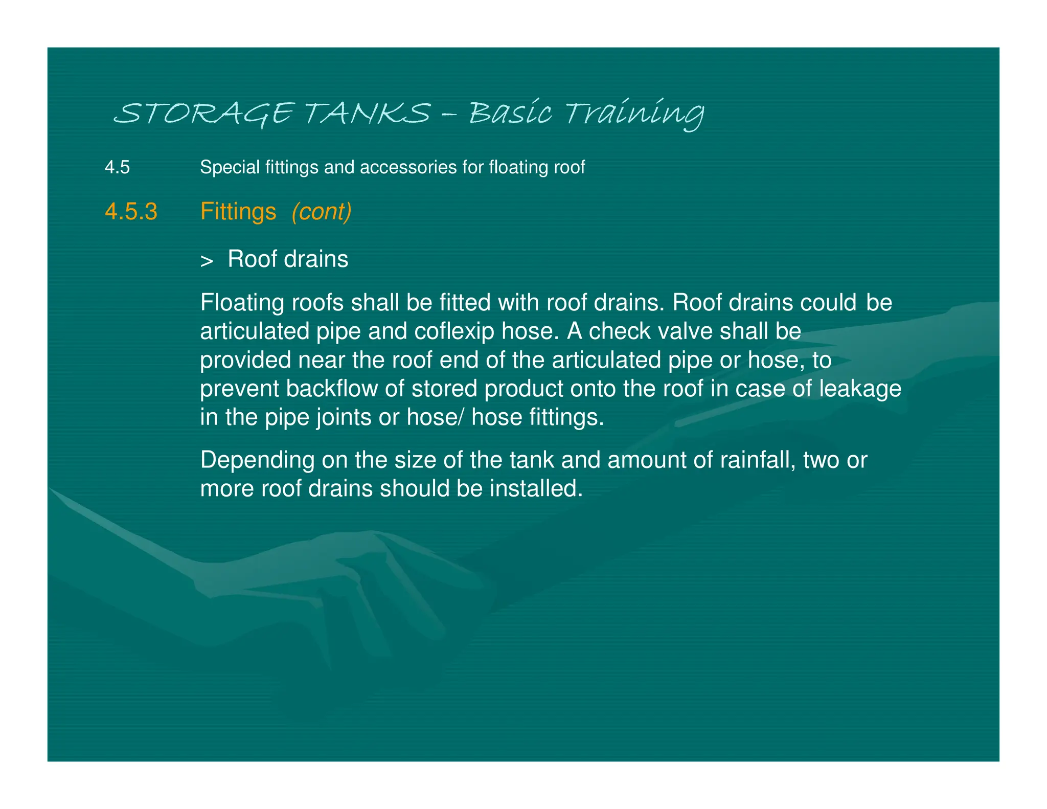 STORAGE TANKS
STORAGE TANKS
STORAGE TANKS
STORAGE TANKS –
–
–
– Basic Training
Basic Training
Basic Training
Basic Training
4.5 Special fittings and accessories for floating roof
4.5.3 Fittings (cont)
> Roof drains
Floating roofs shall be fitted with roof drains. Roof drains could be
articulated pipe and coflexip hose. A check valve shall be
provided near the roof end of the articulated pipe or hose, to
prevent backflow of stored product onto the roof in case of leakage
in the pipe joints or hose/ hose fittings.
Depending on the size of the tank and amount of rainfall, two or
more roof drains should be installed.
 