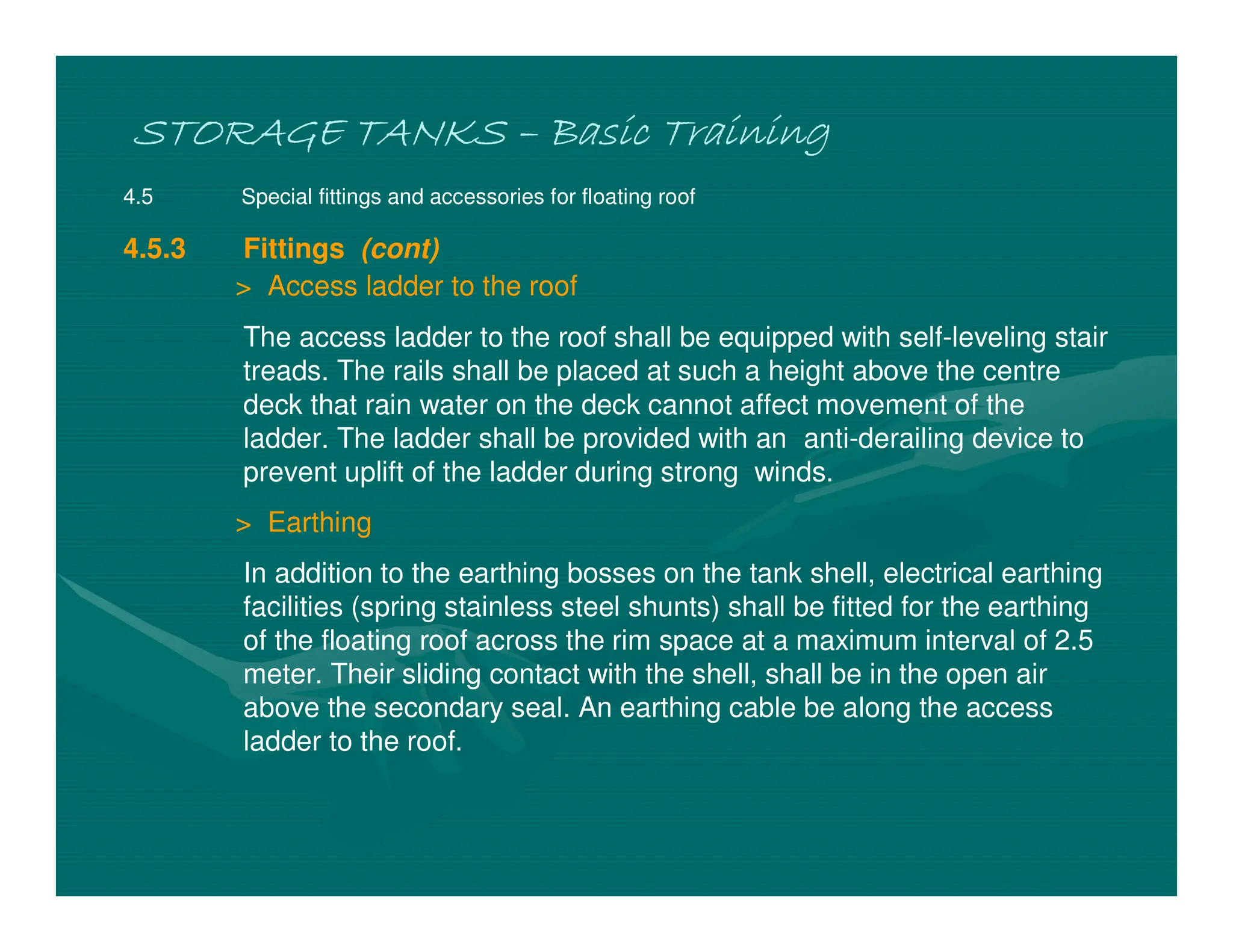 STORAGE TANKS
STORAGE TANKS
STORAGE TANKS
STORAGE TANKS –
–
–
– Basic Training
Basic Training
Basic Training
Basic Training
4.5 Special fittings and accessories for floating roof
4.5.3 Fittings (cont)
> Access ladder to the roof
The access ladder to the roof shall be equipped with self-leveling stair
treads. The rails shall be placed at such a height above the centre
deck that rain water on the deck cannot affect movement of the
ladder. The ladder shall be provided with an anti-derailing device to
prevent uplift of the ladder during strong winds.
> Earthing
In addition to the earthing bosses on the tank shell, electrical earthing
facilities (spring stainless steel shunts) shall be fitted for the earthing
of the floating roof across the rim space at a maximum interval of 2.5
meter. Their sliding contact with the shell, shall be in the open air
above the secondary seal. An earthing cable be along the access
ladder to the roof.
 