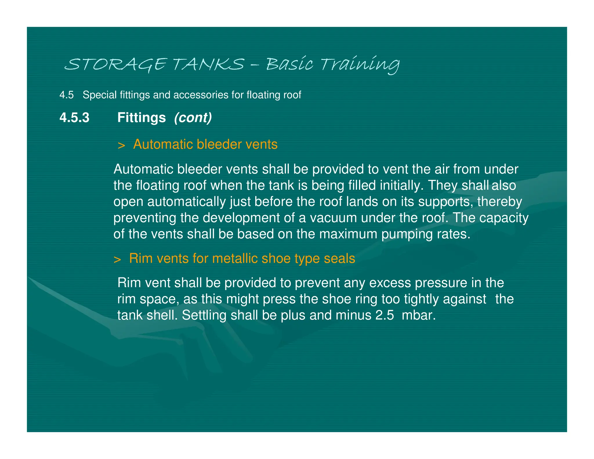 STORAGE TANKS
STORAGE TANKS
STORAGE TANKS
STORAGE TANKS –
–
–
– Basic Training
Basic Training
Basic Training
Basic Training
4.5 Special fittings and accessories for floating roof
4.5.3 Fittings (cont)
> Automatic bleeder vents
Automatic bleeder vents shall be provided to vent the air from under
the floating roof when the tank is being filled initially. They shall also
open automatically just before the roof lands on its supports, thereby
preventing the development of a vacuum under the roof. The capacity
of the vents shall be based on the maximum pumping rates.
> Rim vents for metallic shoe type seals
Rim vent shall be provided to prevent any excess pressure in the
rim space, as this might press the shoe ring too tightly against the
tank shell. Settling shall be plus and minus 2.5 mbar.
 
