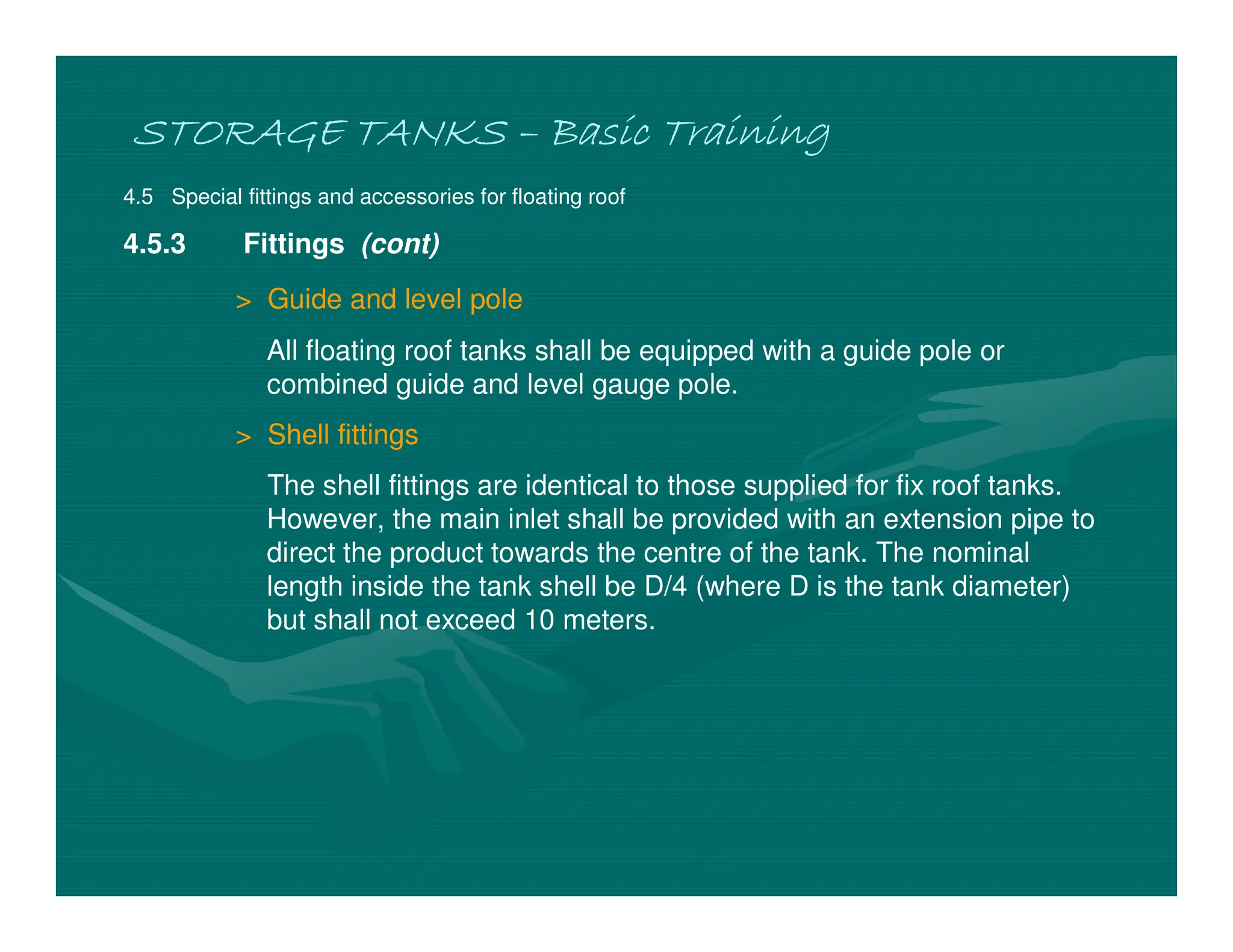 STORAGE TANKS
STORAGE TANKS
STORAGE TANKS
STORAGE TANKS –
–
–
– Basic Training
Basic Training
Basic Training
Basic Training
4.5 Special fittings and accessories for floating roof
4.5.3 Fittings (cont)
> Guide and level pole
All floating roof tanks shall be equipped with a guide pole or
combined guide and level gauge pole.
> Shell fittings
The shell fittings are identical to those supplied for fix roof tanks.
However, the main inlet shall be provided with an extension pipe to
direct the product towards the centre of the tank. The nominal
length inside the tank shell be D/4 (where D is the tank diameter)
but shall not exceed 10 meters.
 