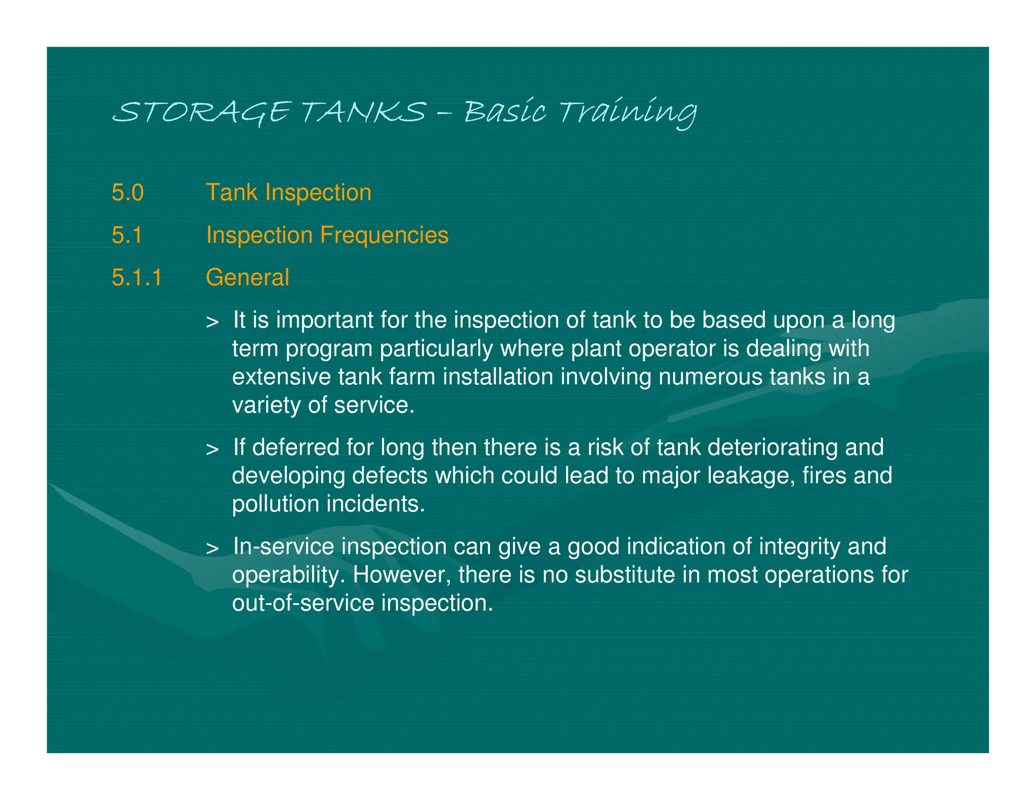 STORAGE TANKS
STORAGE TANKS
STORAGE TANKS
STORAGE TANKS –
–
–
– Basic Training
Basic Training
Basic Training
Basic Training
5.0 Tank Inspection
5.1 Inspection Frequencies
5.1.1 General
> It is important for the inspection of tank to be based upon a long
term program particularly where plant operator is dealing with
extensive tank farm installation involving numerous tanks in a
variety of service.
> If deferred for long then there is a risk of tank deteriorating and
developing defects which could lead to major leakage, fires and
pollution incidents.
> In-service inspection can give a good indication of integrity and
operability. However, there is no substitute in most operations for
out-of-service inspection.
 