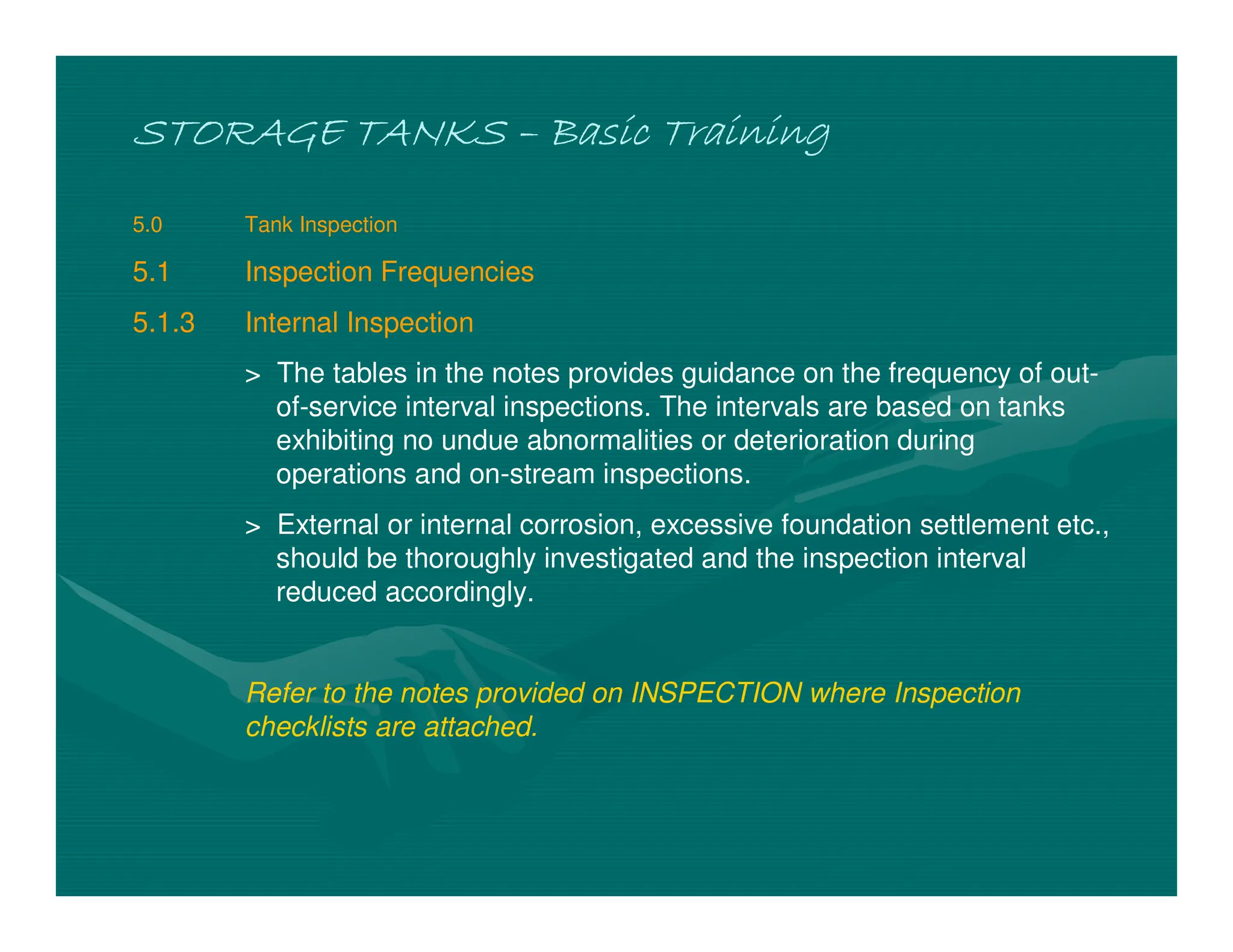 STORAGE TANKS
STORAGE TANKS
STORAGE TANKS
STORAGE TANKS –
–
–
– Basic Training
Basic Training
Basic Training
Basic Training
5.0 Tank Inspection
5.1 Inspection Frequencies
5.1.3 Internal Inspection
> The tables in the notes provides guidance on the frequency of out-
of-service interval inspections. The intervals are based on tanks
exhibiting no undue abnormalities or deterioration during
operations and on-stream inspections.
> External or internal corrosion, excessive foundation settlement etc.,
should be thoroughly investigated and the inspection interval
reduced accordingly.
Refer to the notes provided on INSPECTION where Inspection
checklists are attached.
 