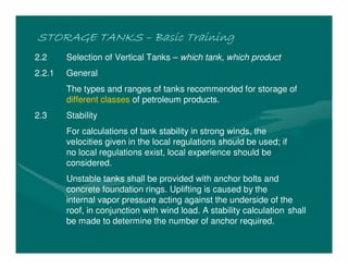 STORAGE TANKS
STORAGE TANKS
STORAGE TANKS
STORAGE TANKS –
–
–
– Basic Training
Basic Training
Basic Training
Basic Training
2.2 Selection of Vertical Tanks – which tank, which product
2.2.1 General
The types and ranges of tanks recommended for storage of
different classes of petroleum products.
2.3 Stability
For calculations of tank stability in strong winds, the
velocities given in the local regulations should be used; if
no local regulations exist, local experience should be
considered.
Unstable tanks shall be provided with anchor bolts and
concrete foundation rings. Uplifting is caused by the
internal vapor pressure acting against the underside of the
roof, in conjunction with wind load. A stability calculation shall
be made to determine the number of anchor required.
 