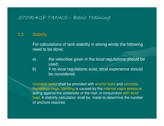 STORAGE TANKS
STORAGE TANKS
STORAGE TANKS
STORAGE TANKS –
–
–
– Basic Training
Basic Training
Basic Training
Basic Training
2.3 Stability
For calculations of tank stability in strong winds the following
need to be done:
a) the velocities given in the local regulations should be
used;
b) if no local regulations exist, local experience should
be considered.
Unstable tanks shall be provided with anchor bolts and concrete
foundation rings. Uplifting is caused by the internal vapor pressure
acting against the underside of the roof, in conjunction with wind
load. A stability calculation shall be made to determine the number
of anchors required.
 