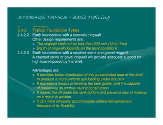 STORAGE TANKS
STORAGE TANKS
STORAGE TANKS
STORAGE TANKS –
–
–
– Basic Training
Basic Training
Basic Training
Basic Training
2.4 Tank Foundation
2.4.2 Typical Foundation Types
2.4.2.2 Earth foundations with a concrete ringwall
Other design requirements are:
> The ringwall shall not be less than 300 mm (12 in) thick
> Depth of ringwall depends on the local conditions
2.4.2.3 Earth foundations with a crushed stone and gravel ringwall
A crushed stone or gavel ringwall will provide adequate support for
high load imposed by the shell.
Advantages are:
> It provides better distribution of the concentrated load of the shell
to produce a more uniform soil loading under the tank
> It provides a means of leveling the tank grade, and it is capable
of preserving its contour during construction
> It retains the fill under the tank bottom and prevents loss of material
as a result of erosion
> it can more smoothly accommodate differential settlement
because of its flexibility
 