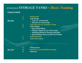PETROLEUM STORAGE TANKS - Basic Training
Course Content
1. Background
2. Tank Design
Day One - Types of vertical tanks
- Selection of vertical tanks
3. Tank Structure & Assembly of Tank
4. Tank Fittings
- Operational fitting
- Fittings common to all vertical tanks
- Additional fitting for floating roof tanks
- Special fittings and accessories for floating
5. Tank Inspection
6. Tank Farm Safety
…………………………………………………………………………………...
7. Measurement
Day Two 8. Internal & external incident learning
9. Field trip
 