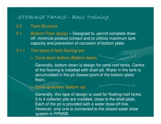 STORAGE TANKS
STORAGE TANKS
STORAGE TANKS
STORAGE TANKS –
–
–
– Basic Training
Basic Training
Basic Training
Basic Training
3.0 Tank Structure
3.1 Bottom/ Floor design – Designed to, permit complete draw-
off, minimize product contact and to ulitilize maximum tank
capacity and prevention of corrosion of bottom plate.
3.1.1 Two types of tank flooring are:
> Cone down bottom (Bottom down)
Generally, bottom down is design for cone roof tanks. Centre
of the flooring is installed with drain pit. Water in the tank is
accumulated in the pit (lowest point of the bottom plate/
floor).
> Cone up bottom (bottom up)
Generally, this type of design is used for floating-roof tanks,
3 to 4 collector pits are installed, close to the shell plate.
Each of the pit is provided with a water draw-off line.
However, only one is connected to the closed water draw
system in PPMSB.
 