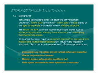 STORAGE TANKS
STORAGE TANKS
STORAGE TANKS
STORAGE TANKS-
-
-
- Basic Training
Basic Training
Basic Training
Basic Training
1.0 Background
Tanks have been around since the beginning of hydrocarbon
production. Tanks vary considerably, in the type and size based on
the type of products to be stored and the volume involved.
The failure of a tank can have several undesirable effects such as
endangering personnel, affecting the environment and interrupting
the Operator’s business.
Companies therefore, require a consistent approach for assessing tank
integrity and maintaining compliance with industry and regulatory
standards, (that is community requirements). Such an approach must;
• Ensure tanks are not leaking and will not leak before next inspection
• Reduce the potential for releases
• Maintain tanks in safe operating conditions, and
• Make repairs and determine when replacement is necessary.
 