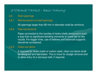 STORAGE TANKS
STORAGE TANKS
STORAGE TANKS
STORAGE TANKS –
–
–
– Basic Training
Basic Training
Basic Training
Basic Training
3.8 Shell openings
3.8.1 Reinforcement of shell openings
All openings larger than 80 mm in diameter shall be reinforce.
3.8.2 Pipe connections
Pipes connected to the nozzles of tanks shells designed in such
a way that no significant bending moments or loads act on the
nozzle. For bigger lines, use of bellows and balanced supports
should be considered.
3.8.3 Clean-out doors
If required for tanks made of carbon steel, clean out doors shall
be designed and fabricated. This is more for sludge removal and
to allow entry of a conveyor belt, if required.
 
