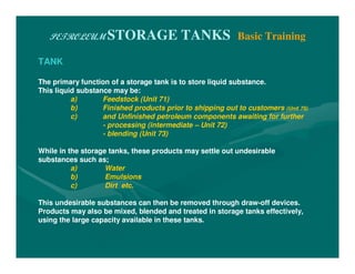PETROLEUM STORAGE TANKS Basic Training
TANK
The primary function of a storage tank is to store liquid substance.
This liquid substance may be:
a) Feedstock (Unit 71)
b) Finished products prior to shipping out to customers (Unit 75)
c) and Unfinished petroleum components awaiting for further
- processing (intermediate – Unit 72)
- blending (Unit 73)
While in the storage tanks, these products may settle out undesirable
substances such as;
a) Water
b) Emulsions
c) Dirt etc.
This undesirable substances can then be removed through draw-off devices.
Products may also be mixed, blended and treated in storage tanks effectively,
using the large capacity available in these tanks.
 