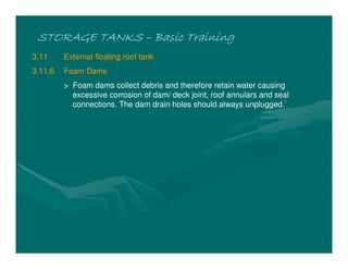 STORAGE TANKS
STORAGE TANKS
STORAGE TANKS
STORAGE TANKS –
–
–
– Basic Training
Basic Training
Basic Training
Basic Training
3.11 External floating roof tank
3.11.6 Foam Dams
> Foam dams collect debris and therefore retain water causing
excessive corrosion of dam/ deck joint, roof annulars and seal
connections. The dam drain holes should always unplugged.`
 