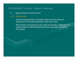 STORAGE TANKS
STORAGE TANKS
STORAGE TANKS
STORAGE TANKS –
–
–
– Basic Training
Basic Training
Basic Training
Basic Training
4.1 Operational Fittings for vertical Tanks (cont)
4.1.2 Roof nozzles
The flow characteristics of breather valves and free vents are
influenced by the profile and length of the roof nozzle.
Wire netting in the opening of free vents and breather valves (e.g. as
used to prevent nesting of birds) shall have openings of at least 6
mm square.
 