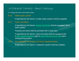 STORAGE TANKS
STORAGE TANKS
STORAGE TANKS
STORAGE TANKS -
-
-
- Basic Training
Basic Training
Basic Training
Basic Training
4.2 Fittings Common to All Vertical Tanks
4.2.6 Water spray system
If specified by the Owner, a water spray system shall be supplied.
4.2.7 Foam connection
If specified by the Owner, floating roof tanks shall be equipped with a
foam system.
Floating roof tanks shall be provided with a foam dam.
If specified by the Owner, fixed roof tanks shall be equipped with
a semi-fixed subsurface type or semi-fixed top pourer type foam
extinguishing system.
4.2.8 Fire protection for floating roof tanks (sketches below)
If specified by the Owner, a detection system shall be installed.
 