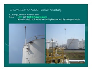 STORAGE TANKS
STORAGE TANKS
STORAGE TANKS
STORAGE TANKS –
–
–
– Basic Training
Basic Training
Basic Training
Basic Training
4.2. Fittings Common to All Vertical Tanks
4.2.9 Earth ing/ Lightning Arrestors
All tanks shall be fitted with earthing bosses and lightening arrestors
 
